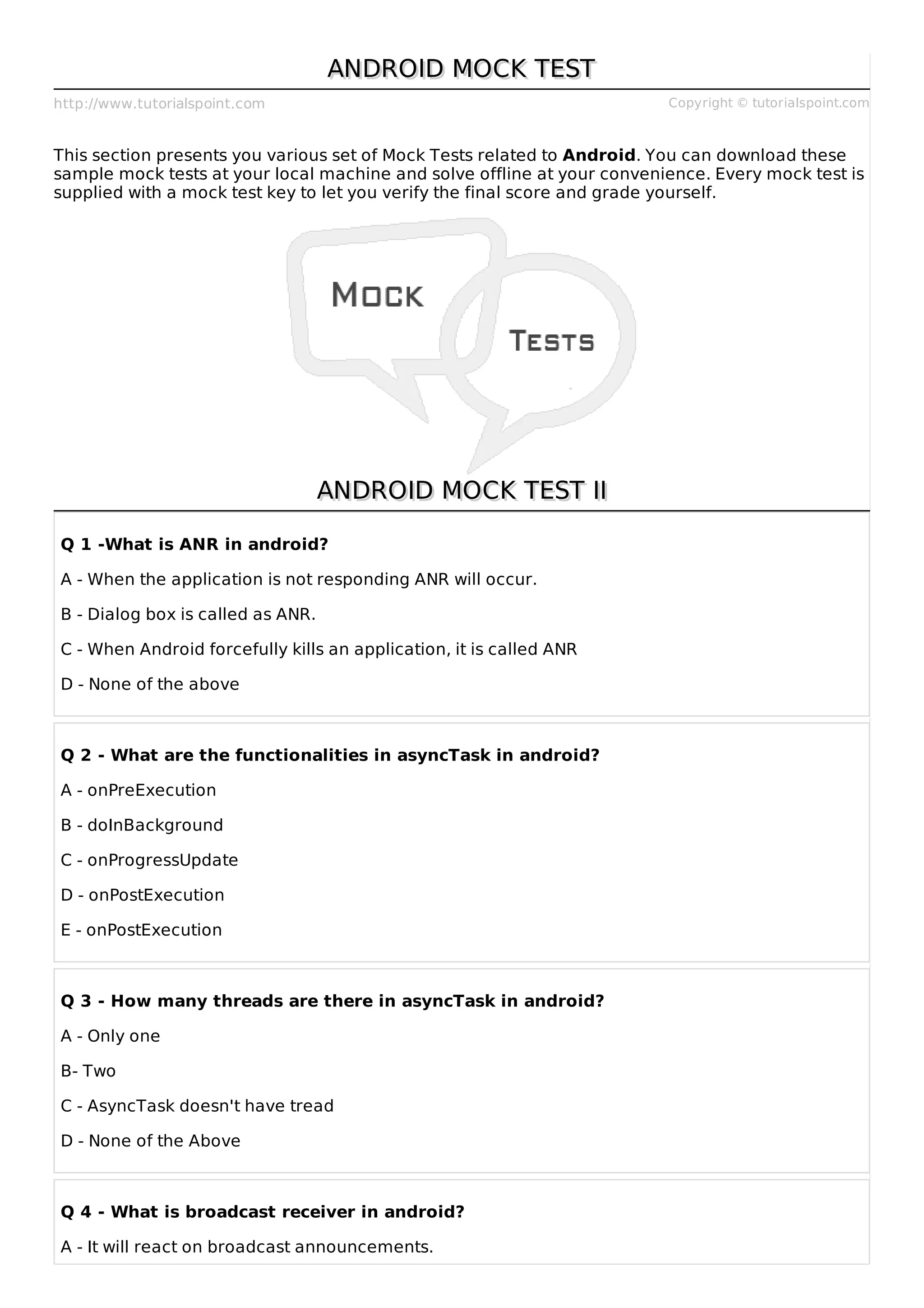 http://www.tutorialspoint.com Copyright © tutorialspoint.com
ANDROID MOCK TEST
ANDROID MOCK TEST
This section presents you various set of Mock Tests related to Android. You can download these
sample mock tests at your local machine and solve offline at your convenience. Every mock test is
supplied with a mock test key to let you verify the final score and grade yourself.
ANDROID MOCK TEST II
ANDROID MOCK TEST II
Q 1 -What is ANR in android?
A - When the application is not responding ANR will occur.
B - Dialog box is called as ANR.
C - When Android forcefully kills an application, it is called ANR
D - None of the above
Q 2 - What are the functionalities in asyncTask in android?
A - onPreExecution
B - doInBackground
C - onProgressUpdate
D - onPostExecution
E - onPostExecution
Q 3 - How many threads are there in asyncTask in android?
A - Only one
B- Two
C - AsyncTask doesn't have tread
D - None of the Above
Q 4 - What is broadcast receiver in android?
A - It will react on broadcast announcements.
 