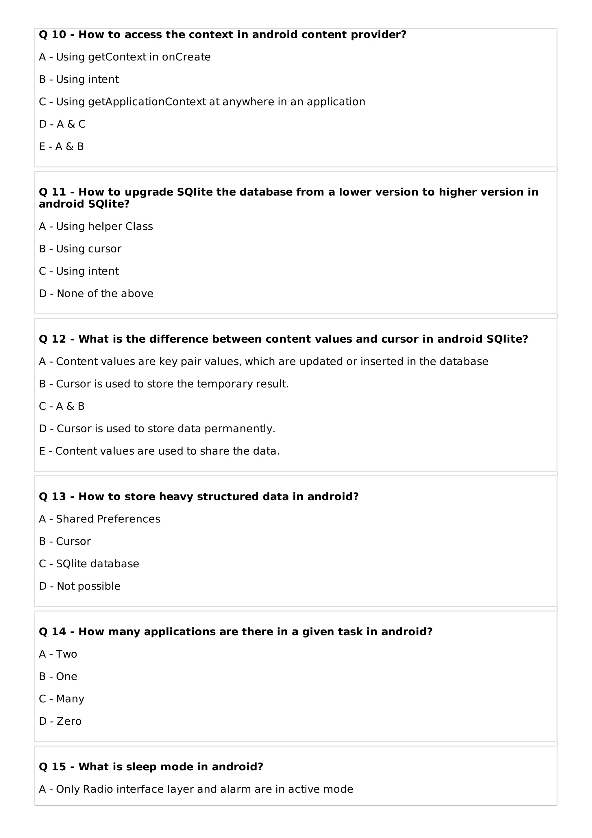 Q 10 - How to access the context in android content provider?
A - Using getContext in onCreate
B - Using intent
C - Using getApplicationContext at anywhere in an application
D - A & C
E - A & B
Q 11 - How to upgrade SQlite the database from a lower version to higher version in
android SQlite?
A - Using helper Class
B - Using cursor
C - Using intent
D - None of the above
Q 12 - What is the difference between content values and cursor in android SQlite?
A - Content values are key pair values, which are updated or inserted in the database
B - Cursor is used to store the temporary result.
C - A & B
D - Cursor is used to store data permanently.
E - Content values are used to share the data.
Q 13 - How to store heavy structured data in android?
A - Shared Preferences
B - Cursor
C - SQlite database
D - Not possible
Q 14 - How many applications are there in a given task in android?
A - Two
B - One
C - Many
D - Zero
Q 15 - What is sleep mode in android?
A - Only Radio interface layer and alarm are in active mode
 