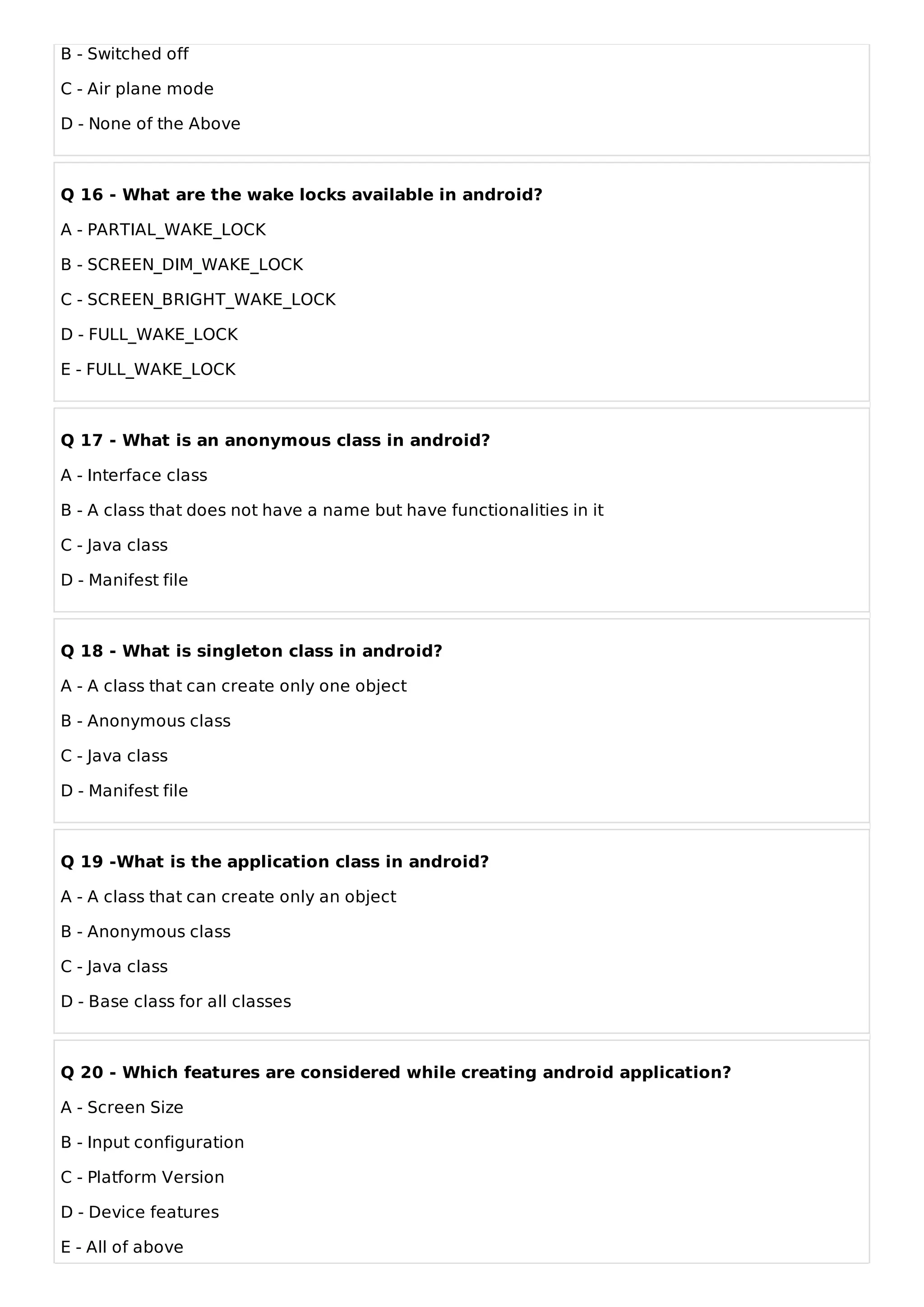 B - Switched off
C - Air plane mode
D - None of the Above
Q 16 - What are the wake locks available in android?
A - PARTIAL_WAKE_LOCK
B - SCREEN_DIM_WAKE_LOCK
C - SCREEN_BRIGHT_WAKE_LOCK
D - FULL_WAKE_LOCK
E - FULL_WAKE_LOCK
Q 17 - What is an anonymous class in android?
A - Interface class
B - A class that does not have a name but have functionalities in it
C - Java class
D - Manifest file
Q 18 - What is singleton class in android?
A - A class that can create only one object
B - Anonymous class
C - Java class
D - Manifest file
Q 19 -What is the application class in android?
A - A class that can create only an object
B - Anonymous class
C - Java class
D - Base class for all classes
Q 20 - Which features are considered while creating android application?
A - Screen Size
B - Input configuration
C - Platform Version
D - Device features
E - All of above
 