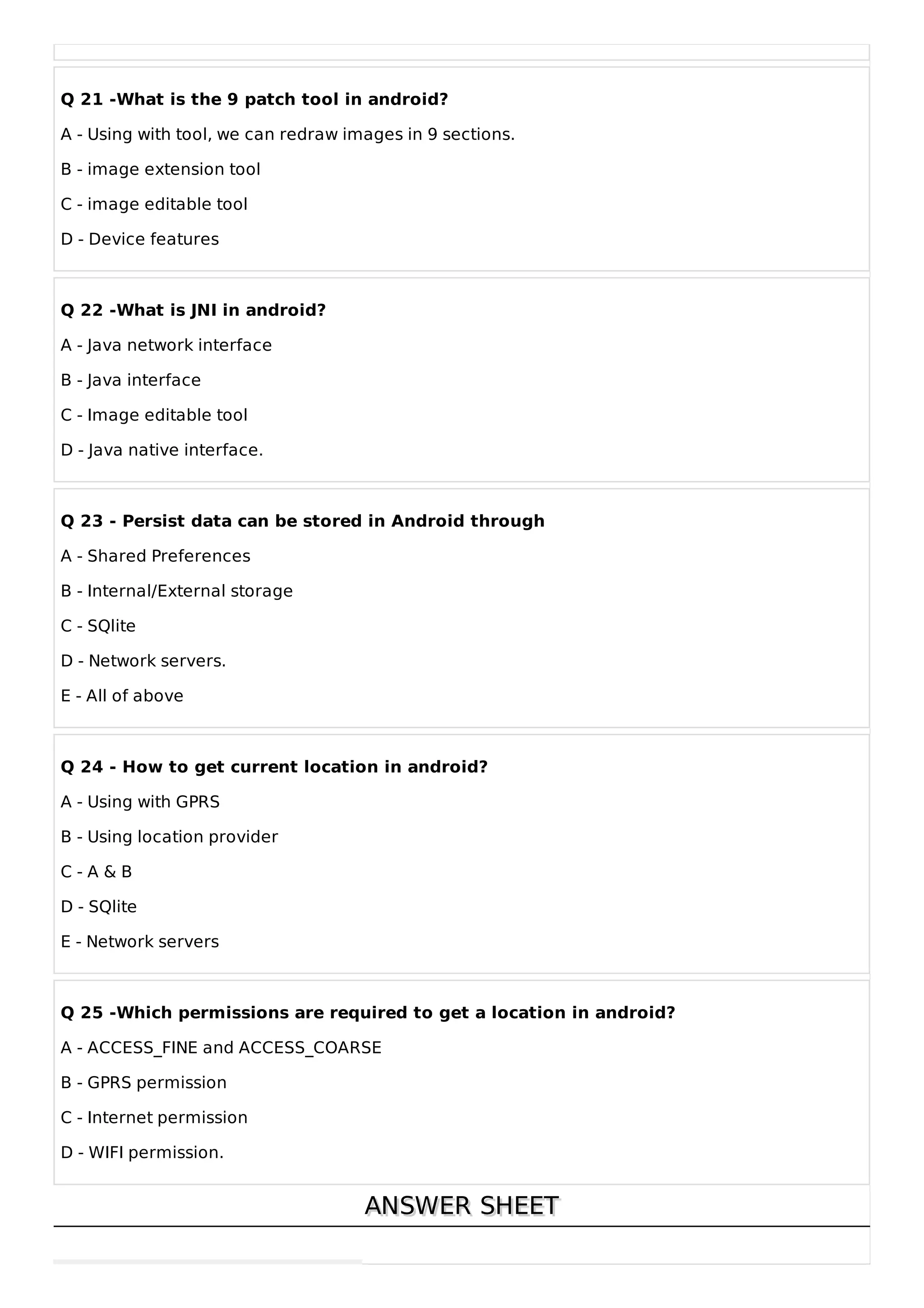 Q 21 -What is the 9 patch tool in android?
A - Using with tool, we can redraw images in 9 sections.
B - image extension tool
C - image editable tool
D - Device features
Q 22 -What is JNI in android?
A - Java network interface
B - Java interface
C - Image editable tool
D - Java native interface.
Q 23 - Persist data can be stored in Android through
A - Shared Preferences
B - Internal/External storage
C - SQlite
D - Network servers.
E - All of above
Q 24 - How to get current location in android?
A - Using with GPRS
B - Using location provider
C - A & B
D - SQlite
E - Network servers
Q 25 -Which permissions are required to get a location in android?
A - ACCESS_FINE and ACCESS_COARSE
B - GPRS permission
C - Internet permission
D - WIFI permission.
ANSWER SHEET
ANSWER SHEET
 