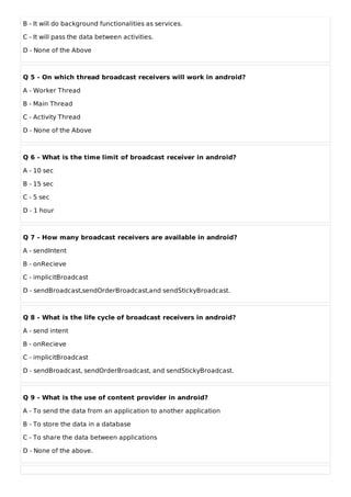B - It will do background functionalities as services.
C - It will pass the data between activities.
D - None of the Above
Q 5 - On which thread broadcast receivers will work in android?
A - Worker Thread
B - Main Thread
C - Activity Thread
D - None of the Above
Q 6 - What is the time limit of broadcast receiver in android?
A - 10 sec
B - 15 sec
C - 5 sec
D - 1 hour
Q 7 - How many broadcast receivers are available in android?
A - sendIntent
B - onRecieve
C - implicitBroadcast
D - sendBroadcast,sendOrderBroadcast,and sendStickyBroadcast.
Q 8 - What is the life cycle of broadcast receivers in android?
A - send intent
B - onRecieve
C - implicitBroadcast
D - sendBroadcast, sendOrderBroadcast, and sendStickyBroadcast.
Q 9 - What is the use of content provider in android?
A - To send the data from an application to another application
B - To store the data in a database
C - To share the data between applications
D - None of the above.
 