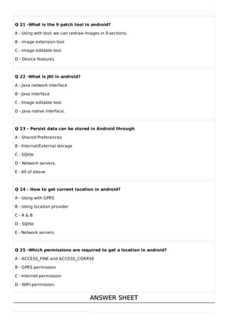 Q 21 -What is the 9 patch tool in android?
A - Using with tool, we can redraw images in 9 sections.
B - image extension tool
C - image editable tool
D - Device features
Q 22 -What is JNI in android?
A - Java network interface
B - Java interface
C - Image editable tool
D - Java native interface.
Q 23 - Persist data can be stored in Android through
A - Shared Preferences
B - Internal/External storage
C - SQlite
D - Network servers.
E - All of above
Q 24 - How to get current location in android?
A - Using with GPRS
B - Using location provider
C - A & B
D - SQlite
E - Network servers
Q 25 -Which permissions are required to get a location in android?
A - ACCESS_FINE and ACCESS_COARSE
B - GPRS permission
C - Internet permission
D - WIFI permission.
ANSWER SHEET
ANSWER SHEET
 
