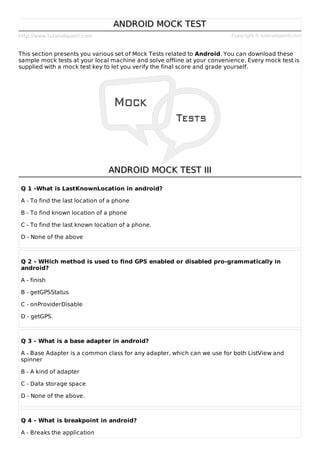 http://www.tutorialspoint.com Copyright © tutorialspoint.com
ANDROID MOCK TEST
ANDROID MOCK TEST
This section presents you various set of Mock Tests related to Android. You can download these
sample mock tests at your local machine and solve offline at your convenience. Every mock test is
supplied with a mock test key to let you verify the final score and grade yourself.
ANDROID MOCK TEST III
ANDROID MOCK TEST III
Q 1 -What is LastKnownLocation in android?
A - To find the last location of a phone
B - To find known location of a phone
C - To find the last known location of a phone.
D - None of the above
Q 2 - WHich method is used to find GPS enabled or disabled pro-grammatically in
android?
A - finish
B - getGPSStatus
C - onProviderDisable
D - getGPS.
Q 3 - What is a base adapter in android?
A - Base Adapter is a common class for any adapter, which can we use for both ListView and
spinner
B - A kind of adapter
C - Data storage space
D - None of the above.
Q 4 - What is breakpoint in android?
A - Breaks the application
 