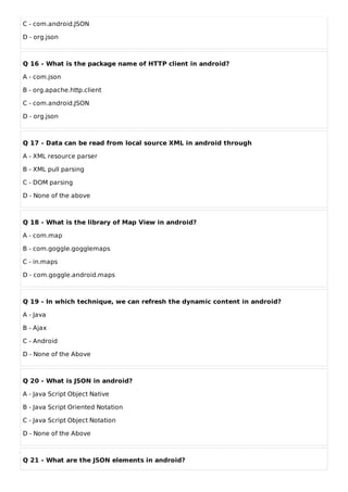 C - com.android.JSON
D - org.json
Q 16 - What is the package name of HTTP client in android?
A - com.json
B - org.apache.http.client
C - com.android.JSON
D - org.json
Q 17 - Data can be read from local source XML in android through
A - XML resource parser
B - XML pull parsing
C - DOM parsing
D - None of the above
Q 18 - What is the library of Map View in android?
A - com.map
B - com.goggle.gogglemaps
C - in.maps
D - com.goggle.android.maps
Q 19 - In which technique, we can refresh the dynamic content in android?
A - Java
B - Ajax
C - Android
D - None of the Above
Q 20 - What is JSON in android?
A - Java Script Object Native
B - Java Script Oriented Notation
C - Java Script Object Notation
D - None of the Above
Q 21 - What are the JSON elements in android?
 