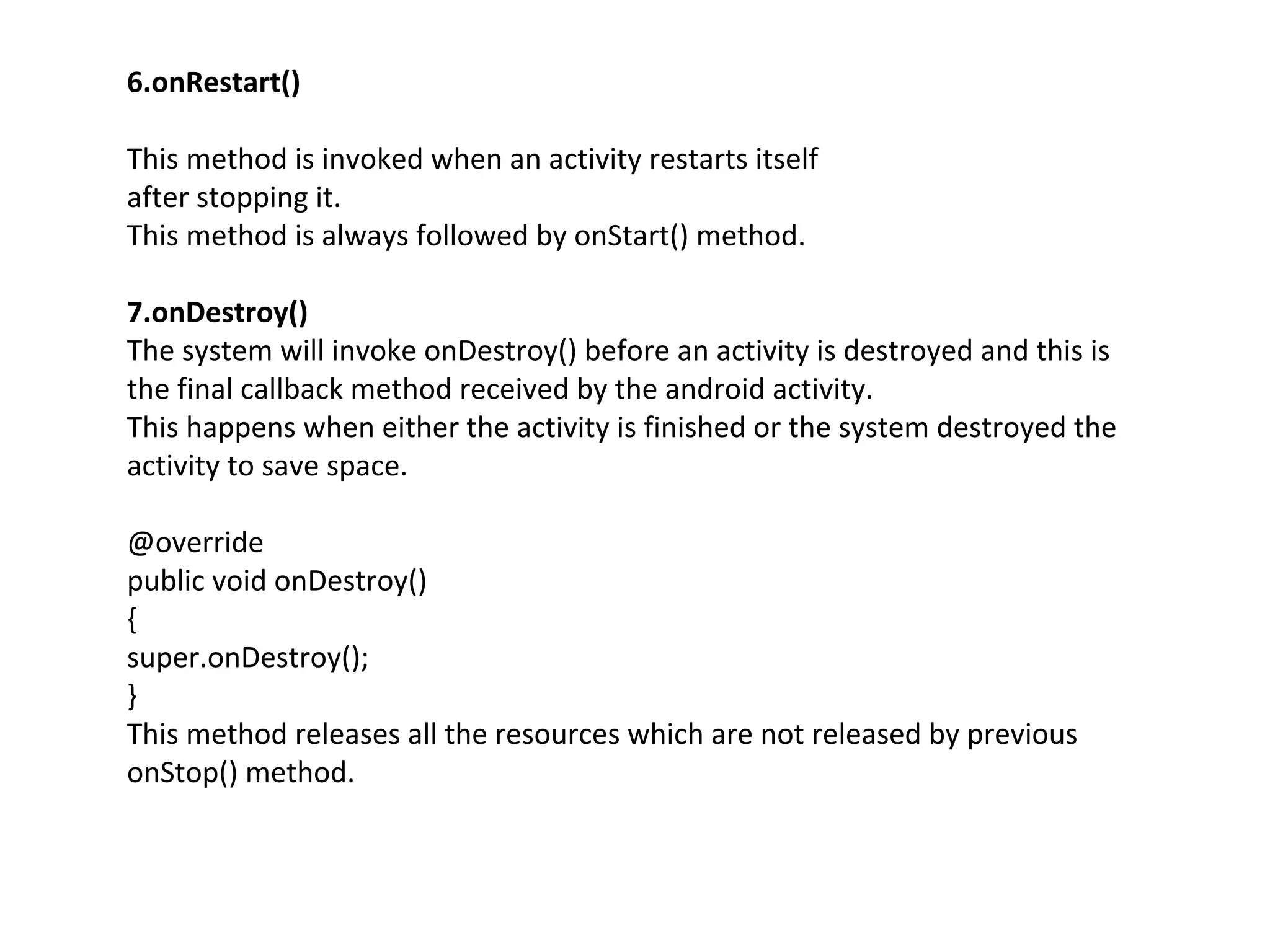 6.onRestart()
This method is invoked when an activity restarts itself
after stopping it.
This method is always followed by onStart() method.
7.onDestroy()
The system will invoke onDestroy() before an activity is destroyed and this is
the final callback method received by the android activity.
This happens when either the activity is finished or the system destroyed the
activity to save space.
@override
public void onDestroy()
{
super.onDestroy();
}
This method releases all the resources which are not released by previous
onStop() method.
 