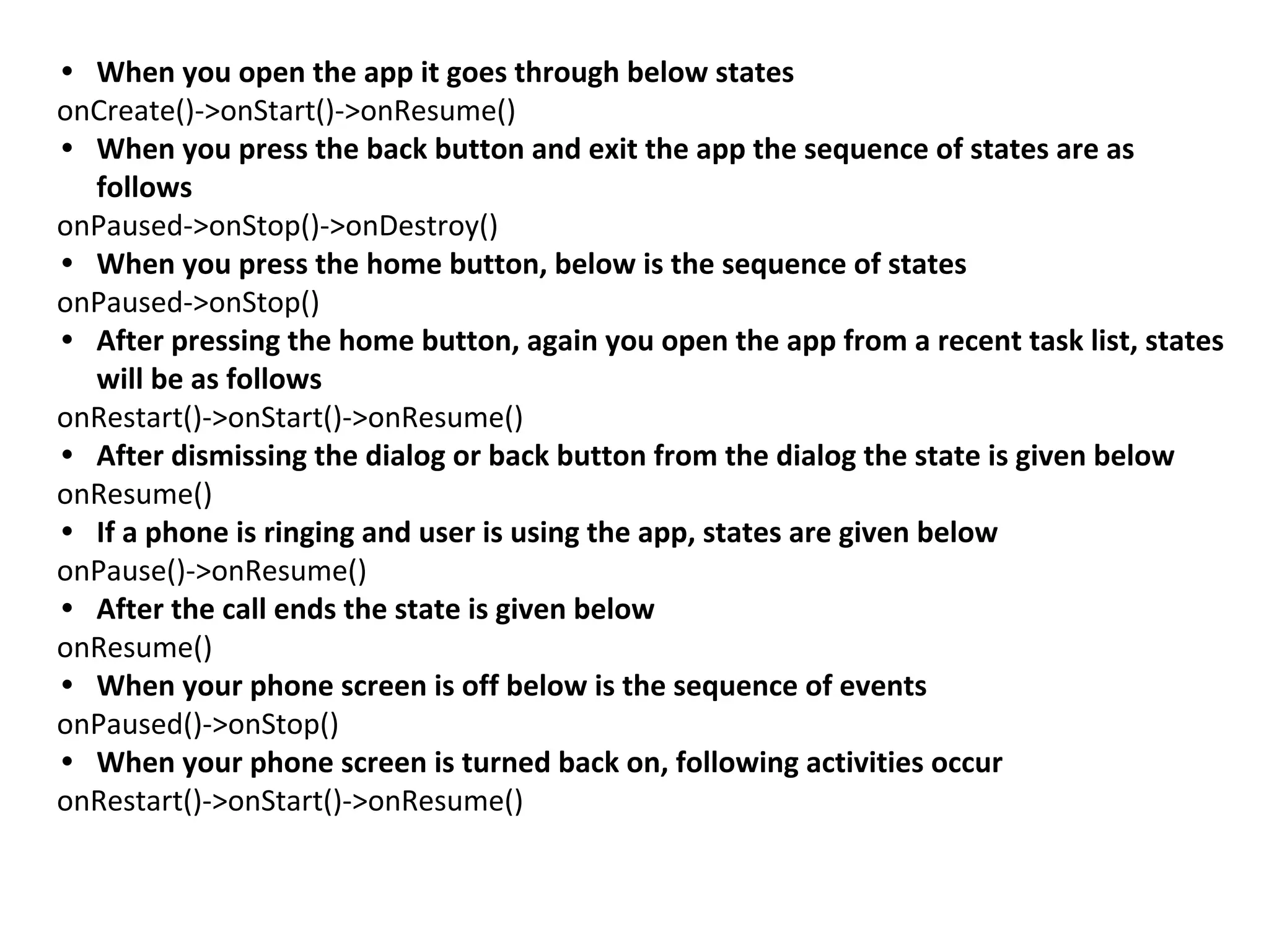 • When you open the app it goes through below states
onCreate()->onStart()->onResume()
• When you press the back button and exit the app the sequence of states are as
follows
onPaused->onStop()->onDestroy()
• When you press the home button, below is the sequence of states
onPaused->onStop()
• After pressing the home button, again you open the app from a recent task list, states
will be as follows
onRestart()->onStart()->onResume()
• After dismissing the dialog or back button from the dialog the state is given below
onResume()
• If a phone is ringing and user is using the app, states are given below
onPause()->onResume()
• After the call ends the state is given below
onResume()
• When your phone screen is off below is the sequence of events
onPaused()->onStop()
• When your phone screen is turned back on, following activities occur
onRestart()->onStart()->onResume()
 