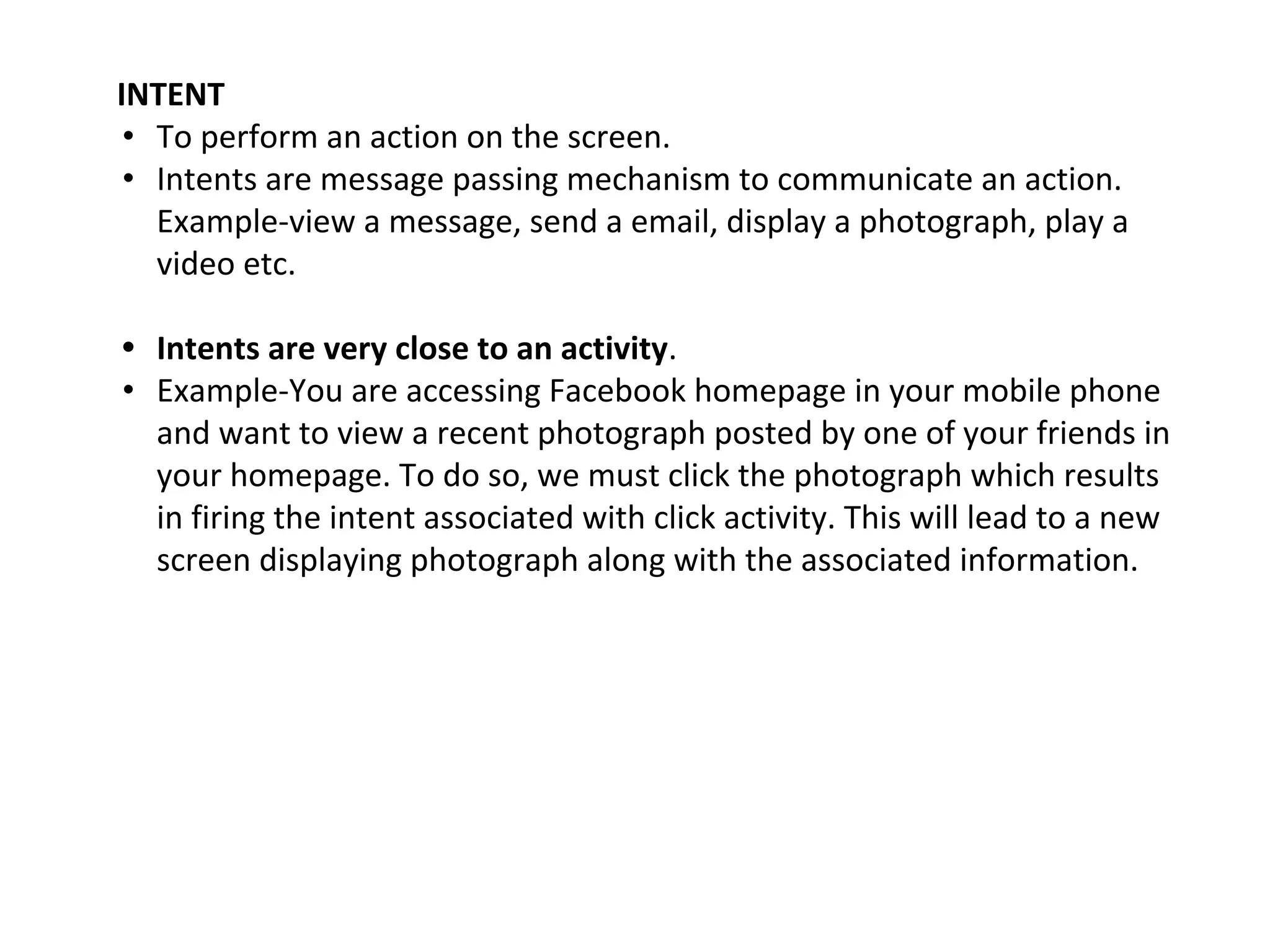 INTENT
• To perform an action on the screen.
• Intents are message passing mechanism to communicate an action.
Example-view a message, send a email, display a photograph, play a
video etc.
• Intents are very close to an activity.
• Example-You are accessing Facebook homepage in your mobile phone
and want to view a recent photograph posted by one of your friends in
your homepage. To do so, we must click the photograph which results
in firing the intent associated with click activity. This will lead to a new
screen displaying photograph along with the associated information.
 