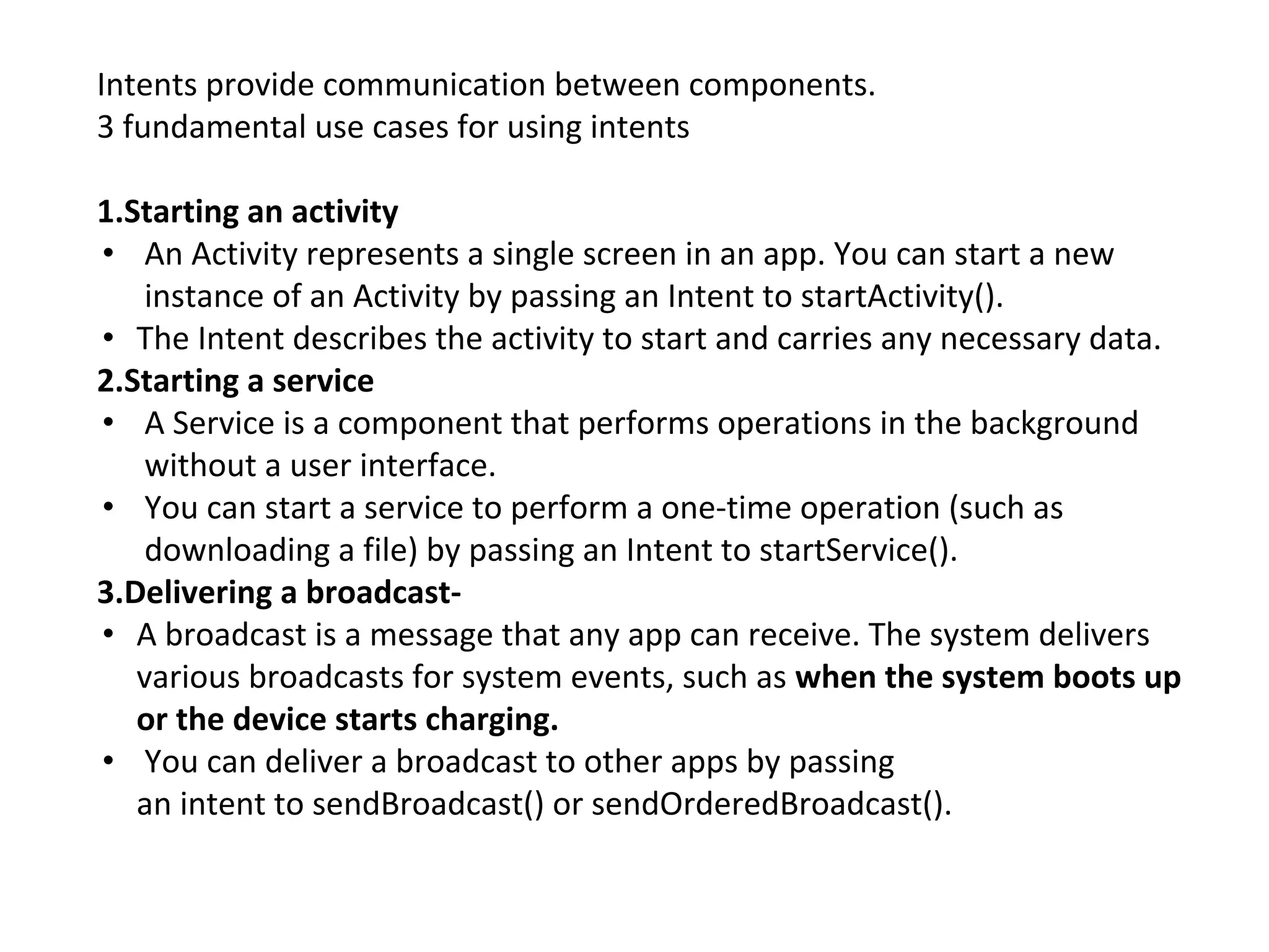 Intents provide communication between components.
3 fundamental use cases for using intents
1.Starting an activity
• An Activity represents a single screen in an app. You can start a new
instance of an Activity by passing an Intent to startActivity().
• The Intent describes the activity to start and carries any necessary data.
2.Starting a service
• A Service is a component that performs operations in the background
without a user interface.
• You can start a service to perform a one-time operation (such as
downloading a file) by passing an Intent to startService().
3.Delivering a broadcast-
• A broadcast is a message that any app can receive. The system delivers
various broadcasts for system events, such as when the system boots up
or the device starts charging.
• You can deliver a broadcast to other apps by passing
an intent to sendBroadcast() or sendOrderedBroadcast().
 