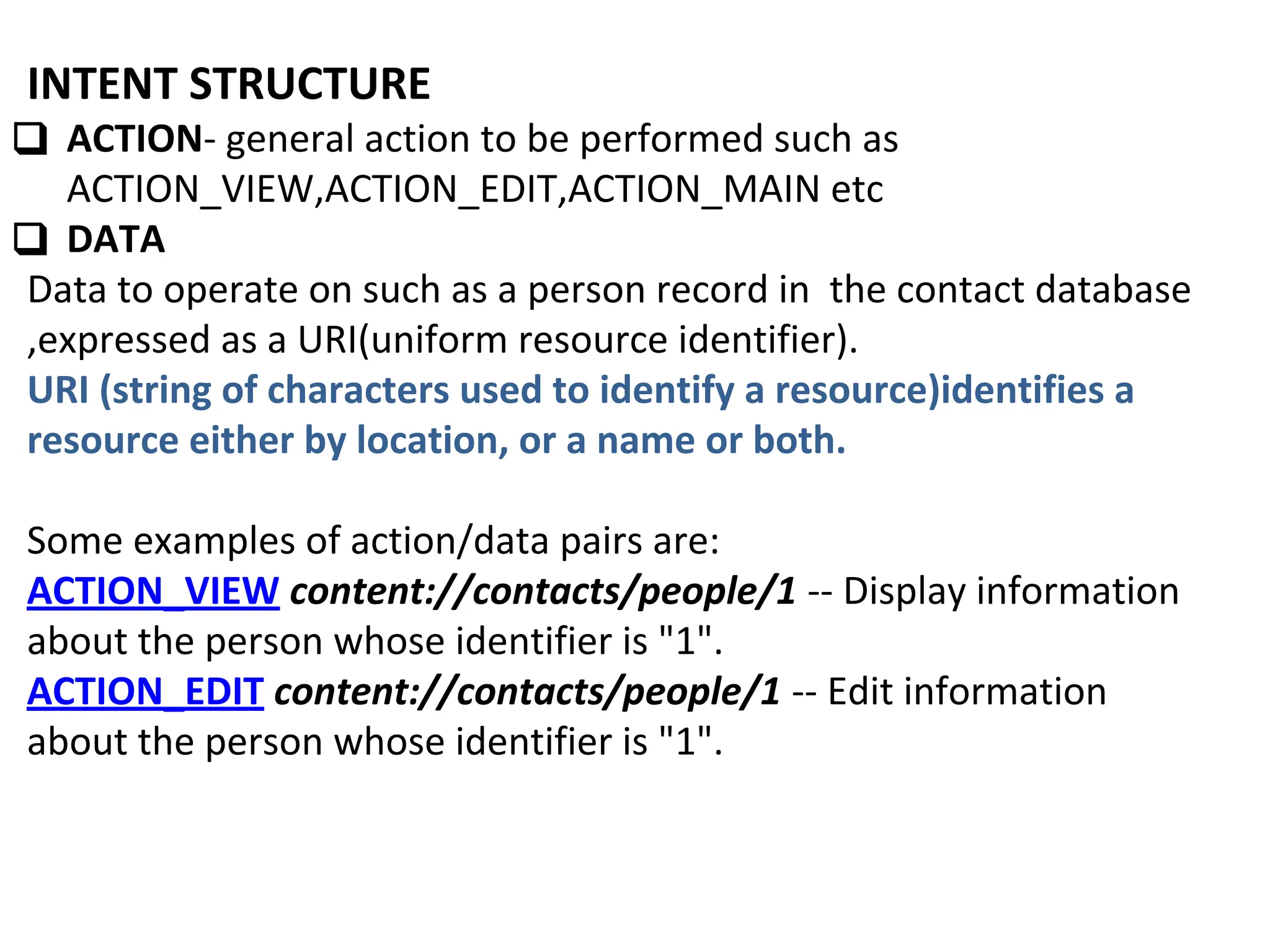 INTENT STRUCTURE
❑ ACTION- general action to be performed such as
ACTION_VIEW,ACTION_EDIT,ACTION_MAIN etc
❑ DATA
Data to operate on such as a person record in the contact database
,expressed as a URI(uniform resource identifier).
URI (string of characters used to identify a resource)identifies a
resource either by location, or a name or both.
Some examples of action/data pairs are:
ACTION_VIEW content://contacts/people/1 -- Display information
about the person whose identifier is "1".
ACTION_EDIT content://contacts/people/1 -- Edit information
about the person whose identifier is "1".
 