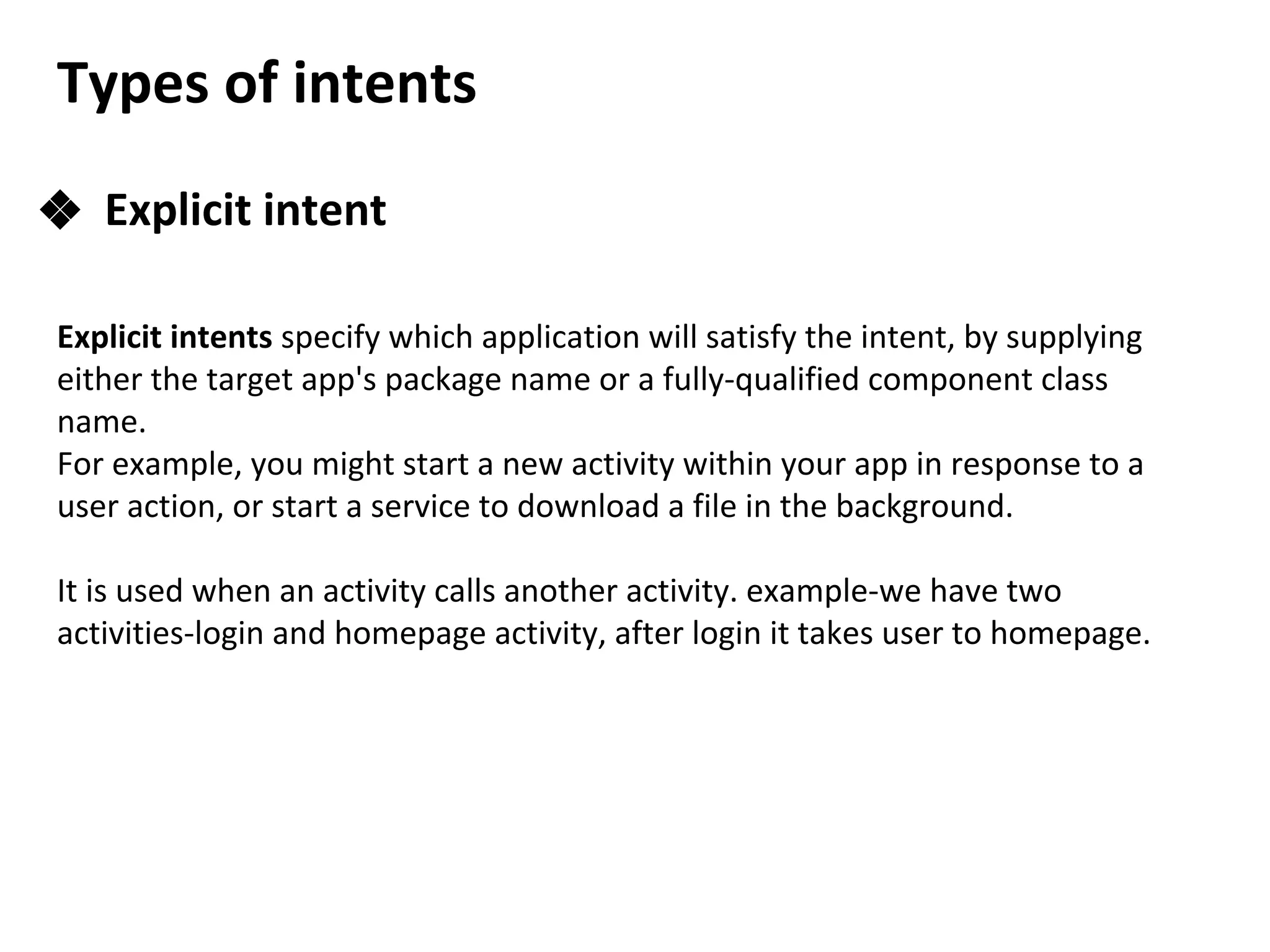 Types of intents
❖ Explicit intent
Explicit intents specify which application will satisfy the intent, by supplying
either the target app's package name or a fully-qualified component class
name.
For example, you might start a new activity within your app in response to a
user action, or start a service to download a file in the background.
It is used when an activity calls another activity. example-we have two
activities-login and homepage activity, after login it takes user to homepage.
 