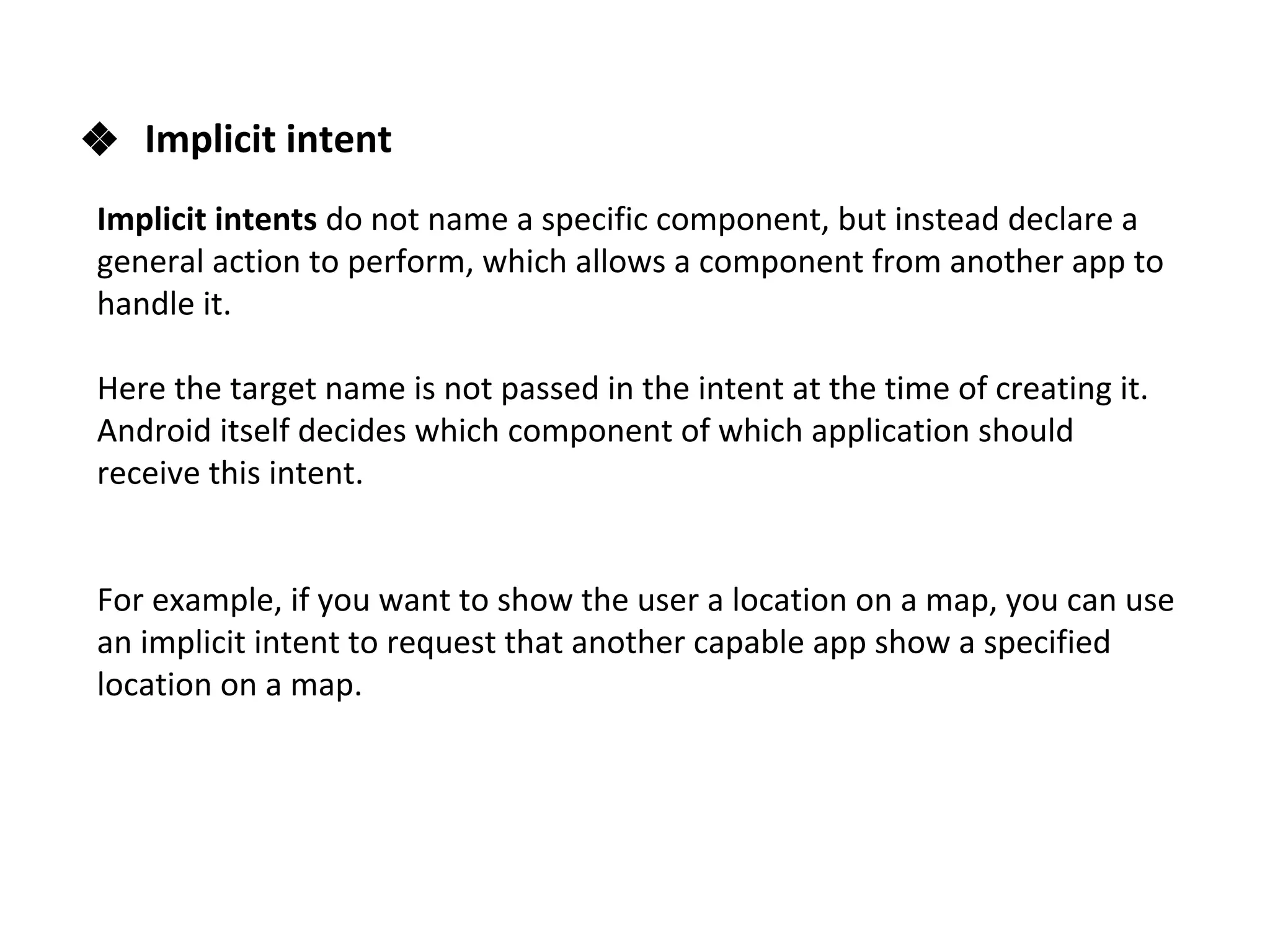 ❖ Implicit intent
Implicit intents do not name a specific component, but instead declare a
general action to perform, which allows a component from another app to
handle it.
Here the target name is not passed in the intent at the time of creating it.
Android itself decides which component of which application should
receive this intent.
For example, if you want to show the user a location on a map, you can use
an implicit intent to request that another capable app show a specified
location on a map.
 