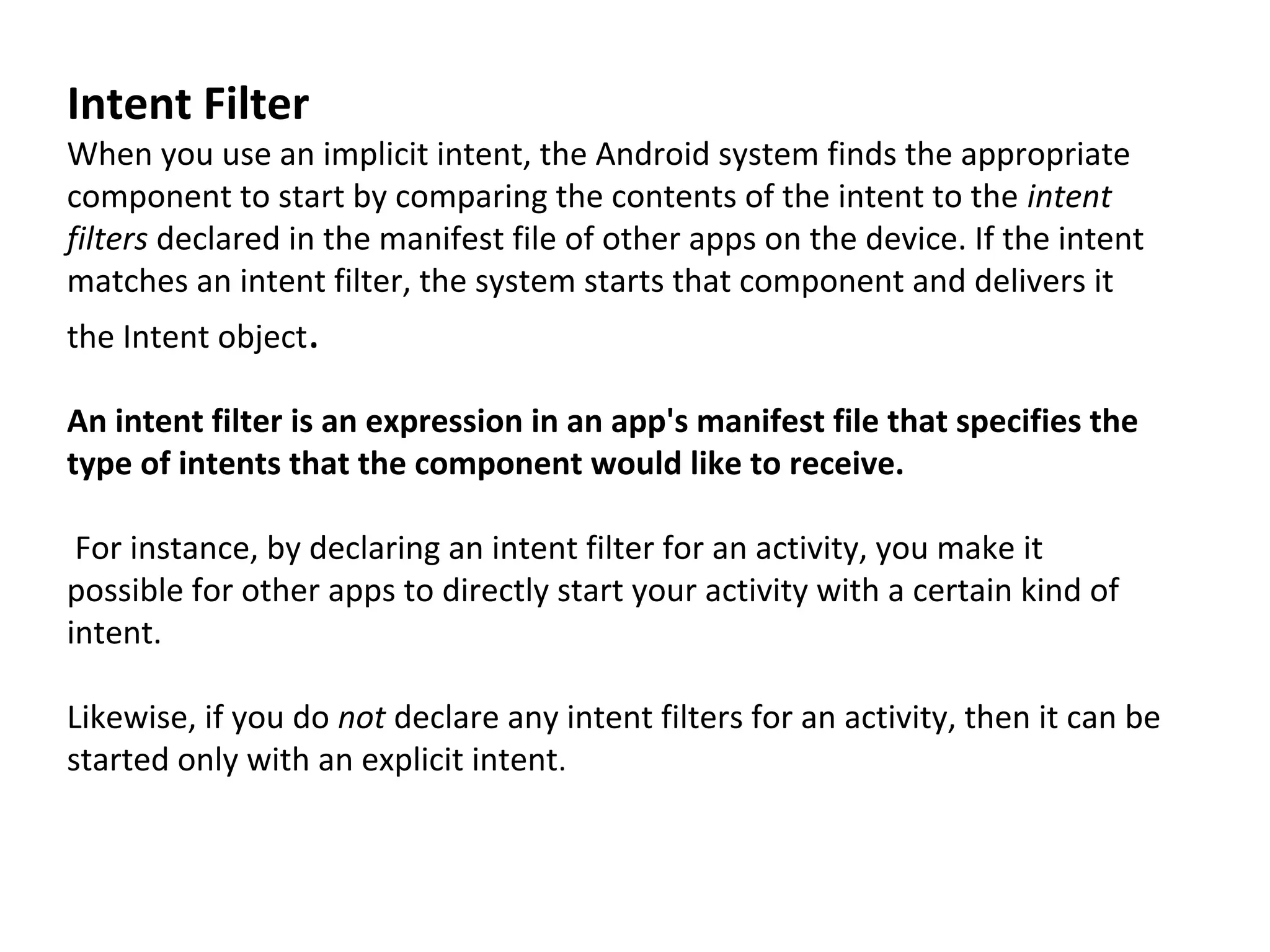 Intent Filter
When you use an implicit intent, the Android system finds the appropriate
component to start by comparing the contents of the intent to the intent
filters declared in the manifest file of other apps on the device. If the intent
matches an intent filter, the system starts that component and delivers it
the Intent object.
An intent filter is an expression in an app's manifest file that specifies the
type of intents that the component would like to receive.
For instance, by declaring an intent filter for an activity, you make it
possible for other apps to directly start your activity with a certain kind of
intent.
Likewise, if you do not declare any intent filters for an activity, then it can be
started only with an explicit intent.
 