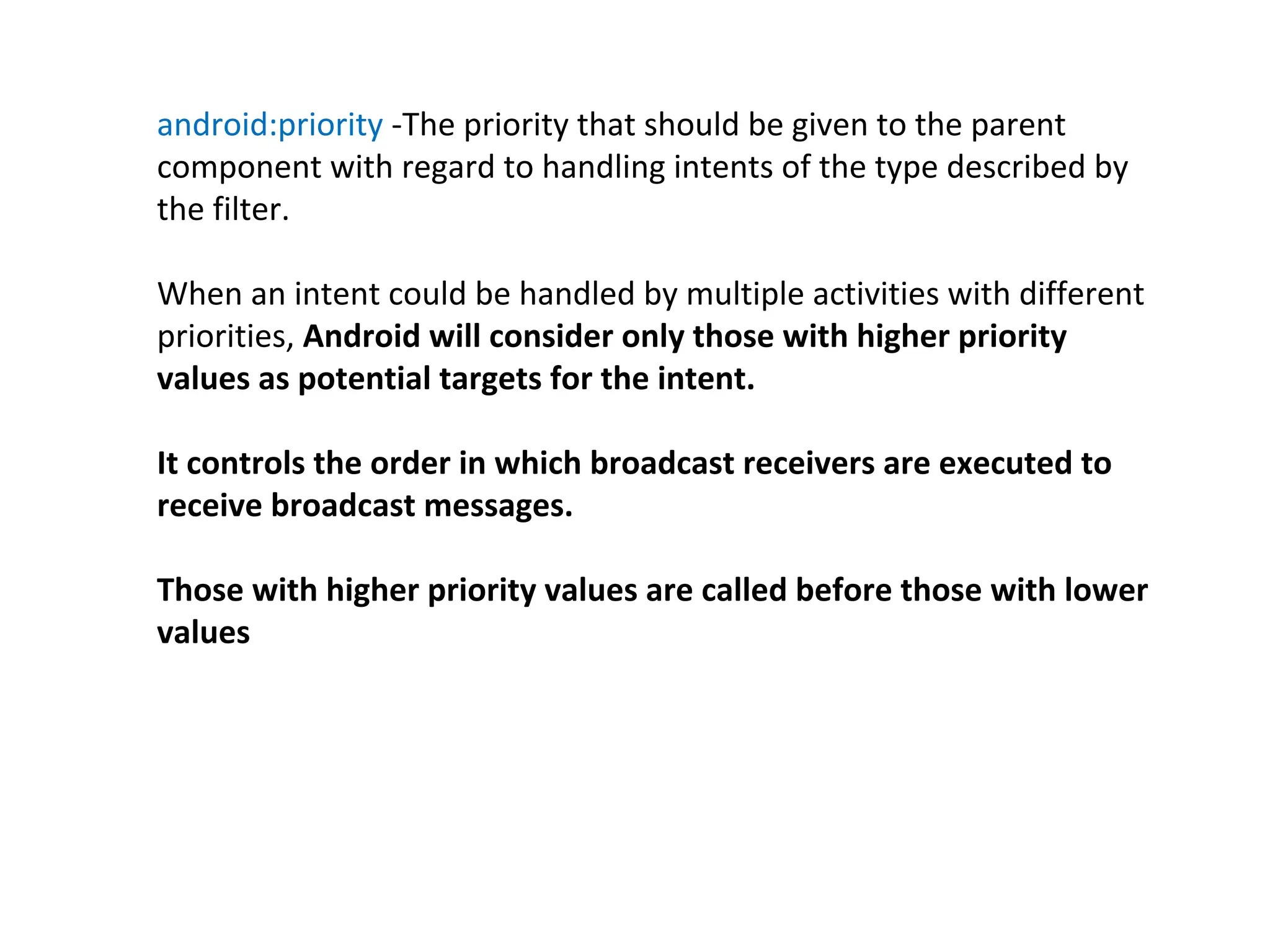 android:priority -The priority that should be given to the parent
component with regard to handling intents of the type described by
the filter.
When an intent could be handled by multiple activities with different
priorities, Android will consider only those with higher priority
values as potential targets for the intent.
It controls the order in which broadcast receivers are executed to
receive broadcast messages.
Those with higher priority values are called before those with lower
values
 