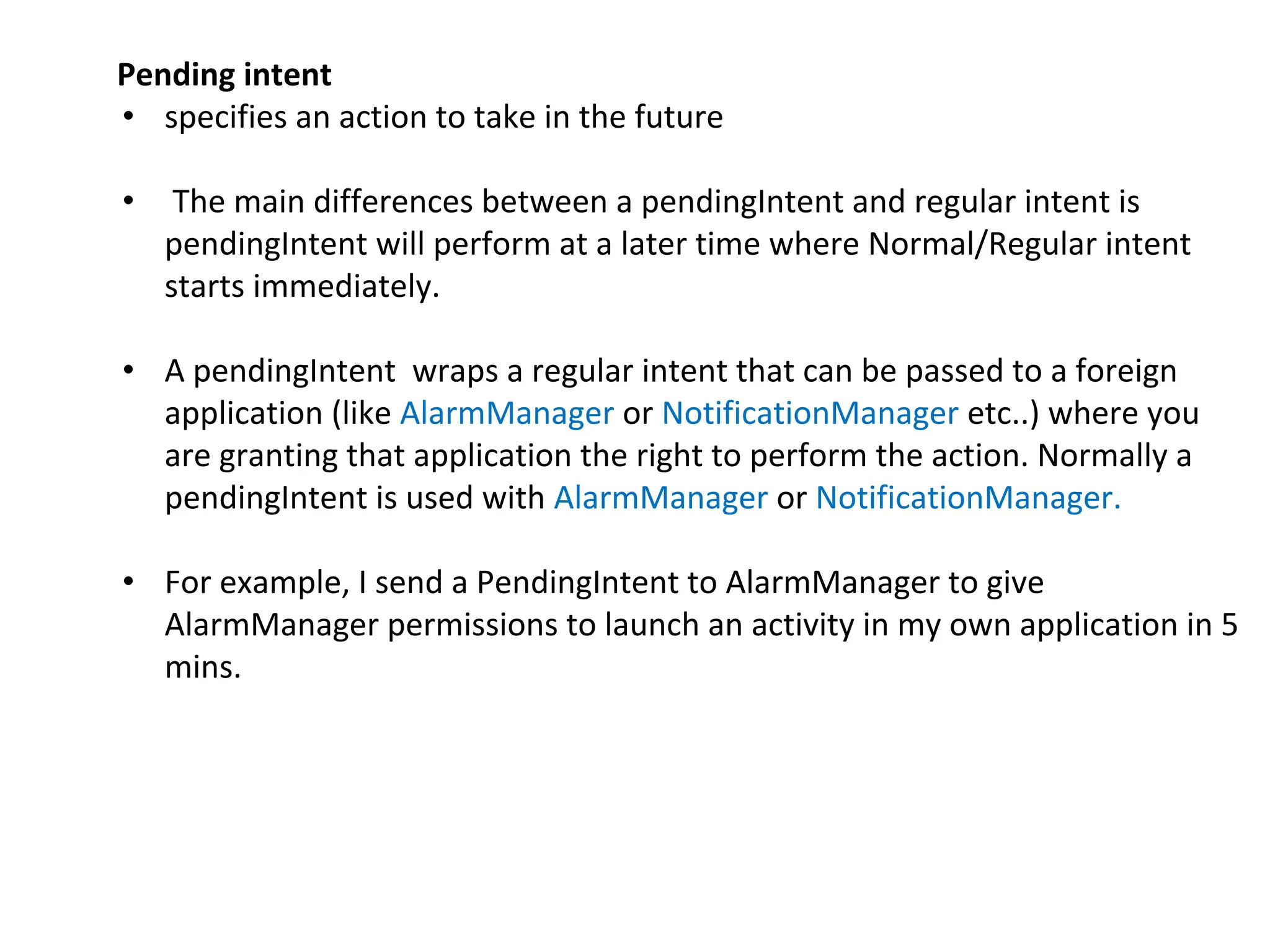 Pending intent
• specifies an action to take in the future
• The main differences between a pendingIntent and regular intent is
pendingIntent will perform at a later time where Normal/Regular intent
starts immediately.
• A pendingIntent wraps a regular intent that can be passed to a foreign
application (like AlarmManager or NotificationManager etc..) where you
are granting that application the right to perform the action. Normally a
pendingIntent is used with AlarmManager or NotificationManager.
• For example, I send a PendingIntent to AlarmManager to give
AlarmManager permissions to launch an activity in my own application in 5
mins.
 
