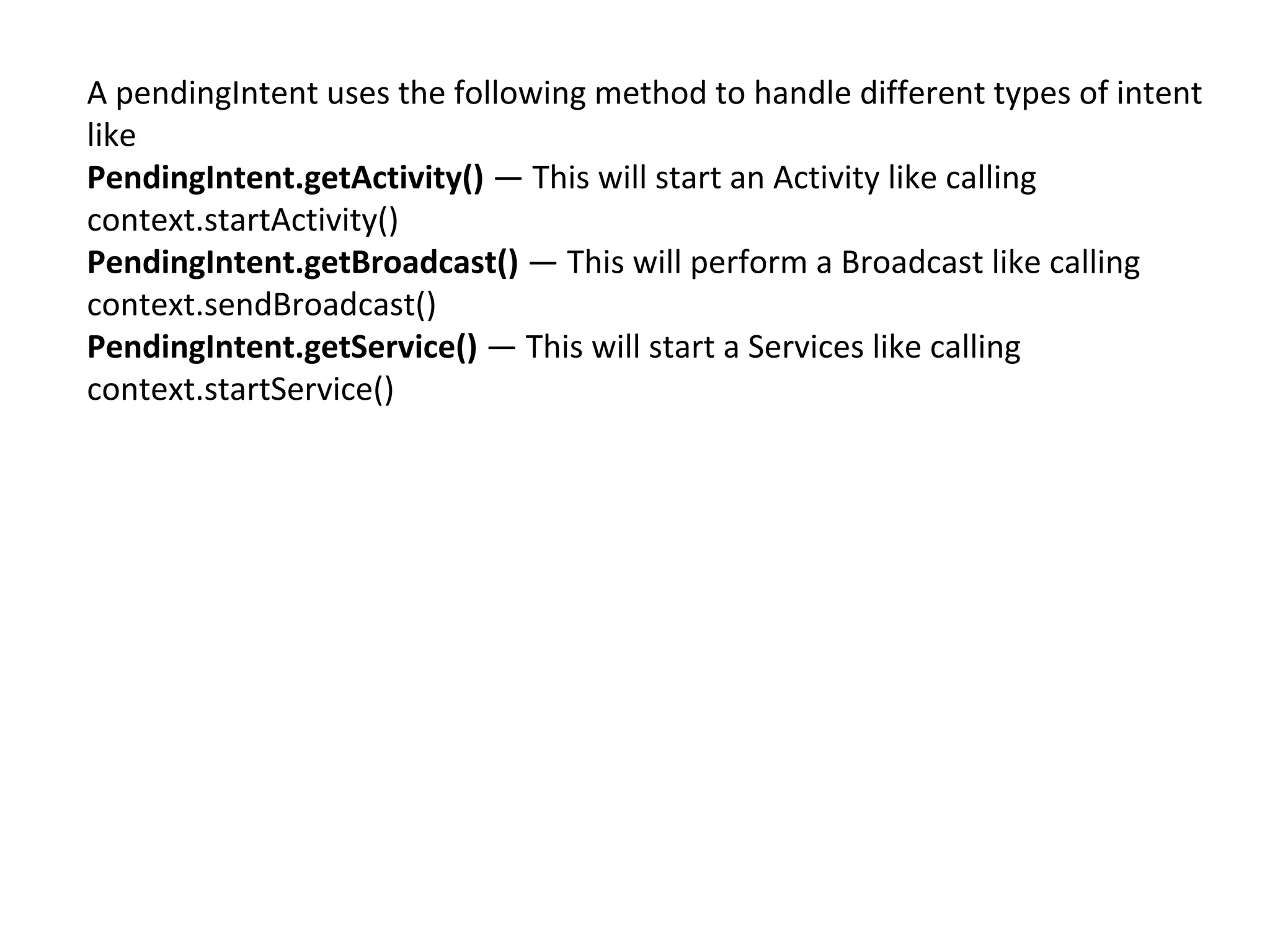 A pendingIntent uses the following method to handle different types of intent
like
PendingIntent.getActivity() — This will start an Activity like calling
context.startActivity()
PendingIntent.getBroadcast() — This will perform a Broadcast like calling
context.sendBroadcast()
PendingIntent.getService() — This will start a Services like calling
context.startService()
 