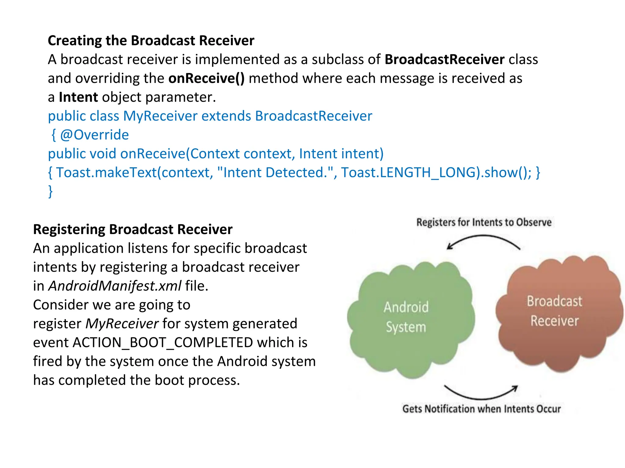 Creating the Broadcast Receiver
A broadcast receiver is implemented as a subclass of BroadcastReceiver class
and overriding the onReceive() method where each message is received as
a Intent object parameter.
public class MyReceiver extends BroadcastReceiver
{ @Override
public void onReceive(Context context, Intent intent)
{ Toast.makeText(context, "Intent Detected.", Toast.LENGTH_LONG).show(); }
}
Registering Broadcast Receiver
An application listens for specific broadcast
intents by registering a broadcast receiver
in AndroidManifest.xml file.
Consider we are going to
register MyReceiver for system generated
event ACTION_BOOT_COMPLETED which is
fired by the system once the Android system
has completed the boot process.
 