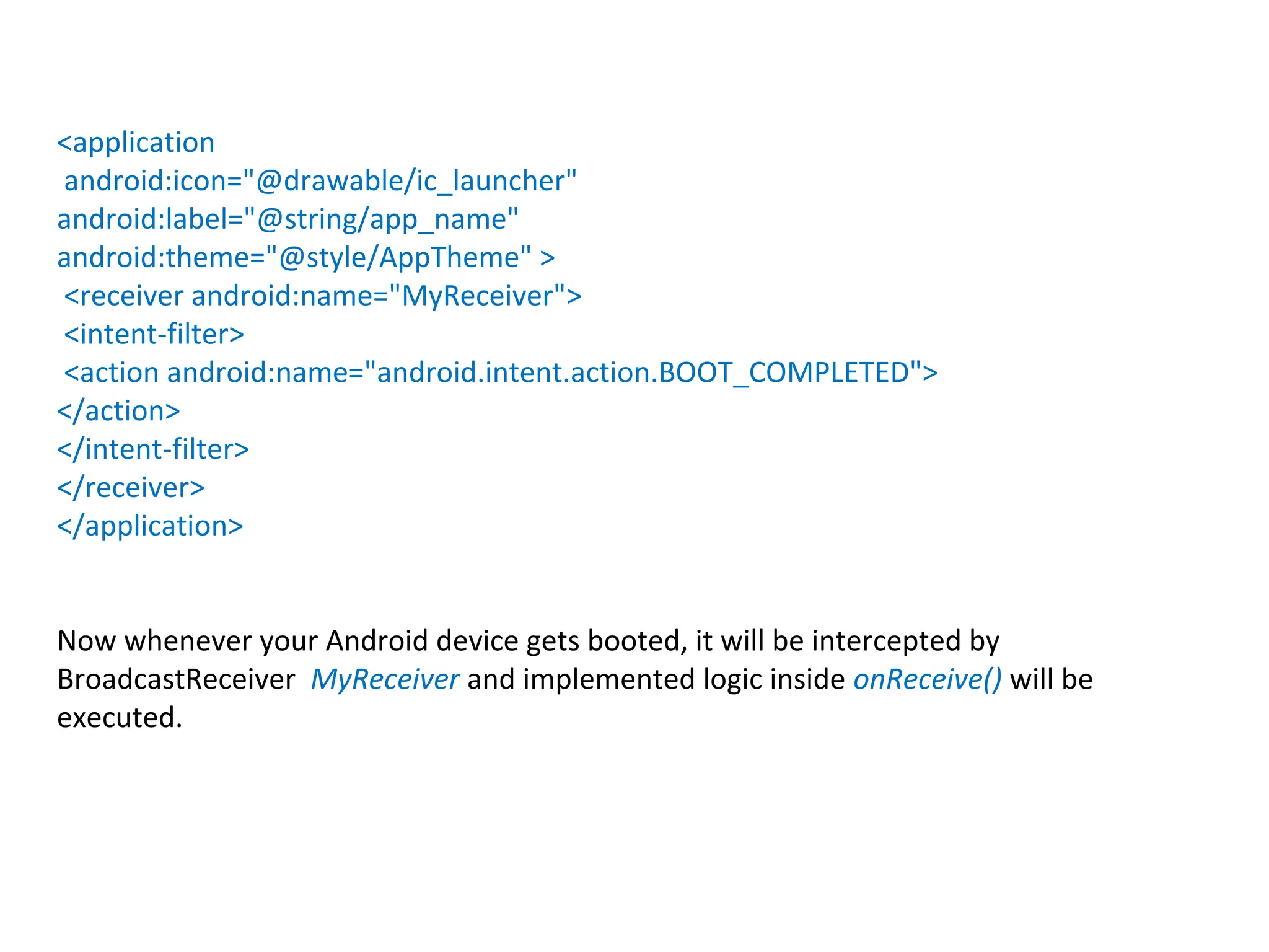 <application
android:icon="@drawable/ic_launcher"
android:label="@string/app_name"
android:theme="@style/AppTheme" >
<receiver android:name="MyReceiver">
<intent-filter>
<action android:name="android.intent.action.BOOT_COMPLETED">
</action>
</intent-filter>
</receiver>
</application>
Now whenever your Android device gets booted, it will be intercepted by
BroadcastReceiver MyReceiver and implemented logic inside onReceive() will be
executed.
 