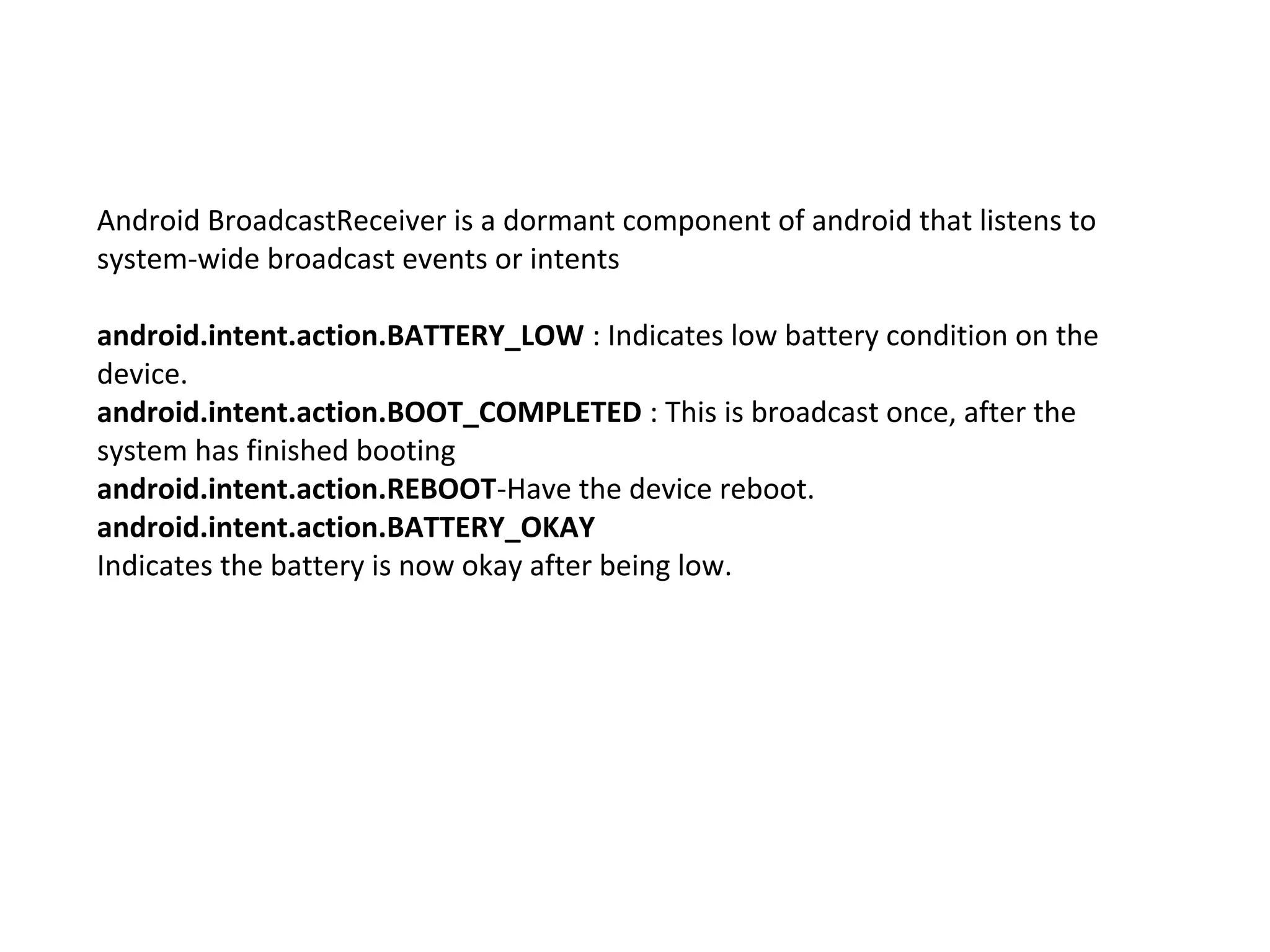 Android BroadcastReceiver is a dormant component of android that listens to
system-wide broadcast events or intents
android.intent.action.BATTERY_LOW : Indicates low battery condition on the
device.
android.intent.action.BOOT_COMPLETED : This is broadcast once, after the
system has finished booting
android.intent.action.REBOOT-Have the device reboot.
android.intent.action.BATTERY_OKAY
Indicates the battery is now okay after being low.
 