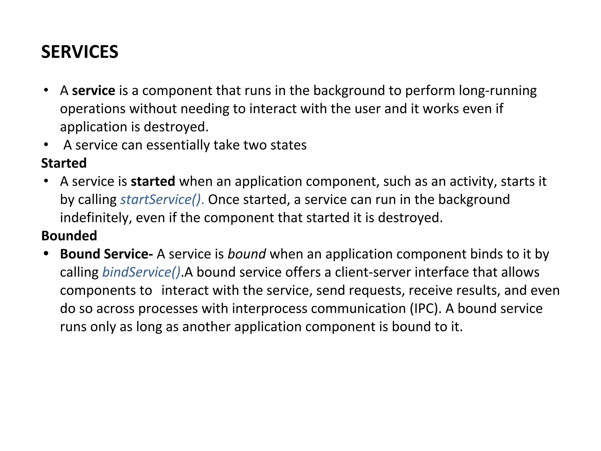 SERVICES
• A service is a component that runs in the background to perform long-running
operations without needing to interact with the user and it works even if
application is destroyed.
• A service can essentially take two states
Started
• A service is started when an application component, such as an activity, starts it
by calling startService(). Once started, a service can run in the background
indefinitely, even if the component that started it is destroyed.
Bounded
• Bound Service- A service is bound when an application component binds to it by
calling bindService().A bound service offers a client-server interface that allows
components to interact with the service, send requests, receive results, and even
do so across processes with interprocess communication (IPC). A bound service
runs only as long as another application component is bound to it.
 