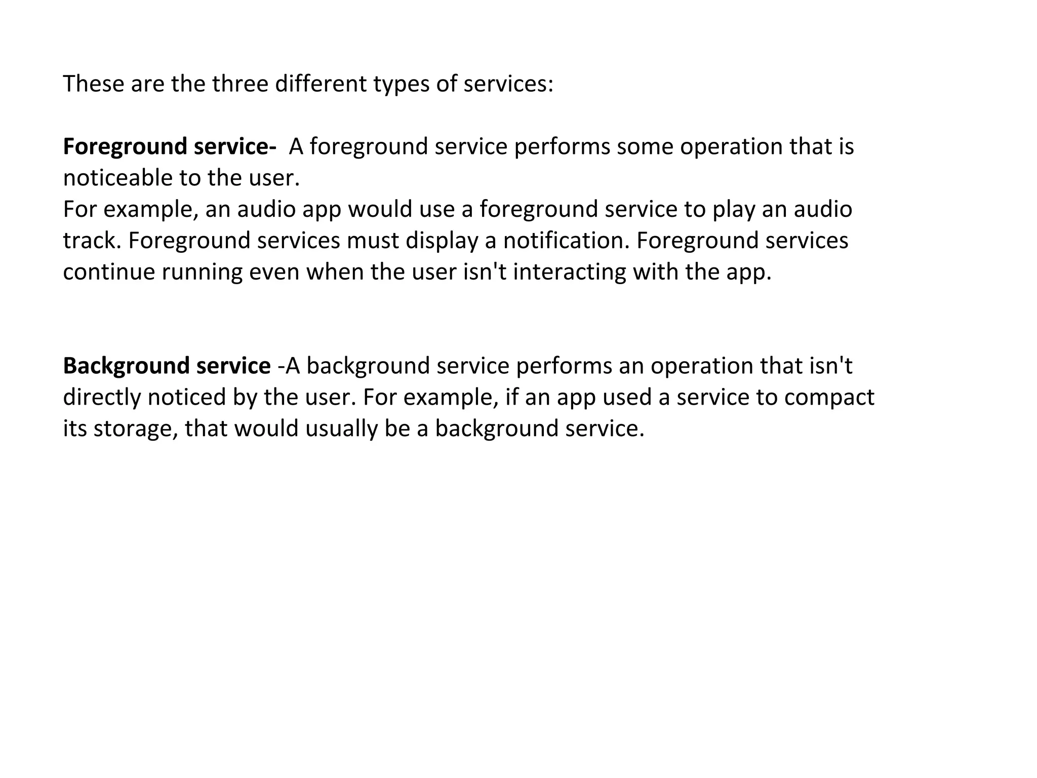 These are the three different types of services:
Foreground service- A foreground service performs some operation that is
noticeable to the user.
For example, an audio app would use a foreground service to play an audio
track. Foreground services must display a notification. Foreground services
continue running even when the user isn't interacting with the app.
Background service -A background service performs an operation that isn't
directly noticed by the user. For example, if an app used a service to compact
its storage, that would usually be a background service.
 