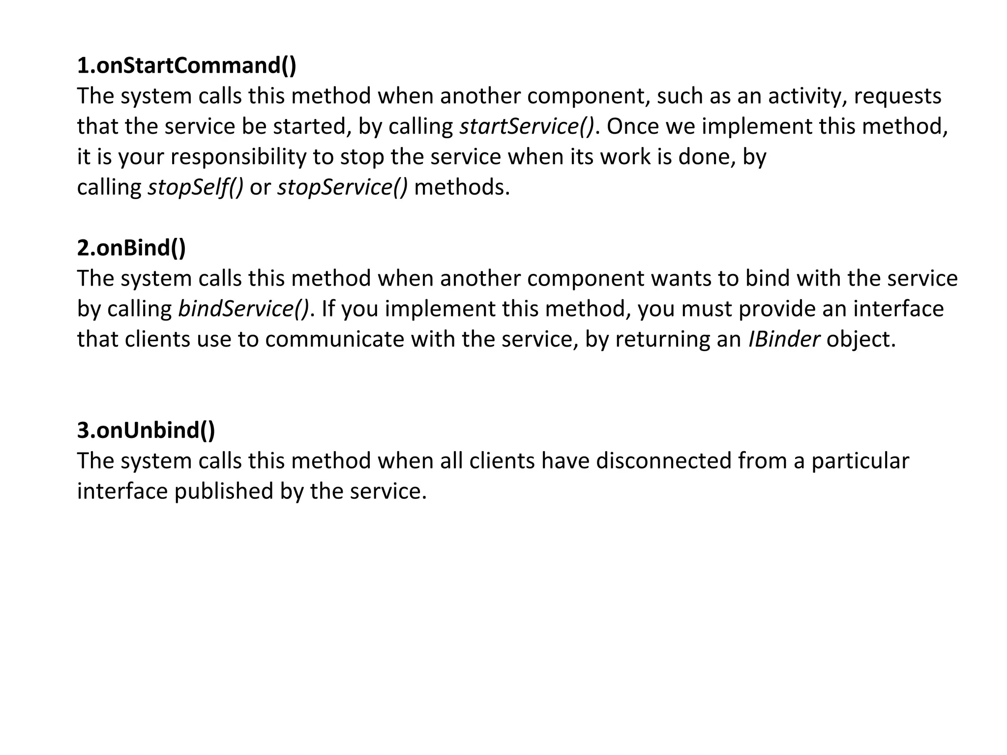 1.onStartCommand()
The system calls this method when another component, such as an activity, requests
that the service be started, by calling startService(). Once we implement this method,
it is your responsibility to stop the service when its work is done, by
calling stopSelf() or stopService() methods.
2.onBind()
The system calls this method when another component wants to bind with the service
by calling bindService(). If you implement this method, you must provide an interface
that clients use to communicate with the service, by returning an IBinder object.
3.onUnbind()
The system calls this method when all clients have disconnected from a particular
interface published by the service.
 
