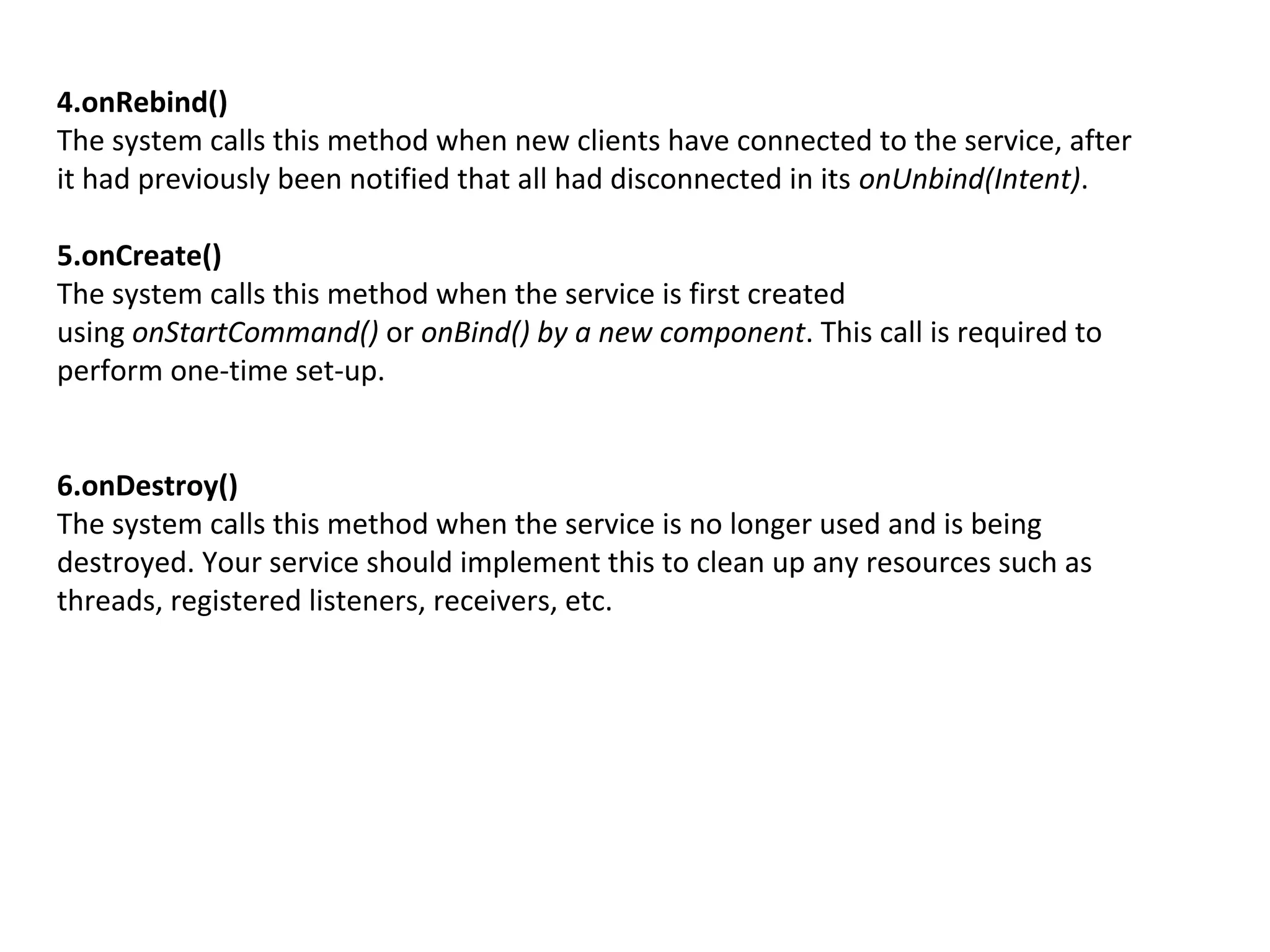 4.onRebind()
The system calls this method when new clients have connected to the service, after
it had previously been notified that all had disconnected in its onUnbind(Intent).
5.onCreate()
The system calls this method when the service is first created
using onStartCommand() or onBind() by a new component. This call is required to
perform one-time set-up.
6.onDestroy()
The system calls this method when the service is no longer used and is being
destroyed. Your service should implement this to clean up any resources such as
threads, registered listeners, receivers, etc.
 