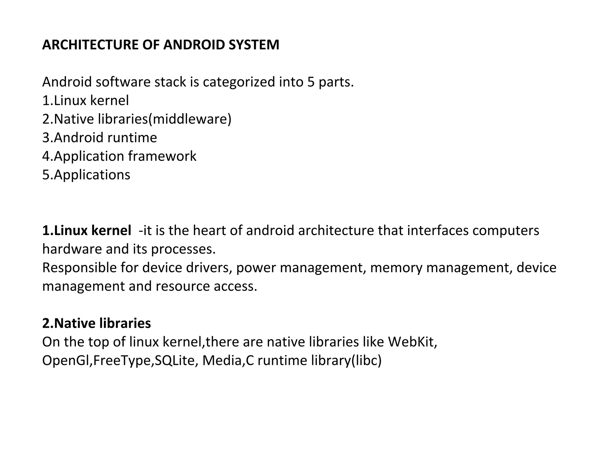 ARCHITECTURE OF ANDROID SYSTEM
Android software stack is categorized into 5 parts.
1.Linux kernel
2.Native libraries(middleware)
3.Android runtime
4.Application framework
5.Applications
1.Linux kernel -it is the heart of android architecture that interfaces computers
hardware and its processes.
Responsible for device drivers, power management, memory management, device
management and resource access.
2.Native libraries
On the top of linux kernel,there are native libraries like WebKit,
OpenGl,FreeType,SQLite, Media,C runtime library(libc)
 