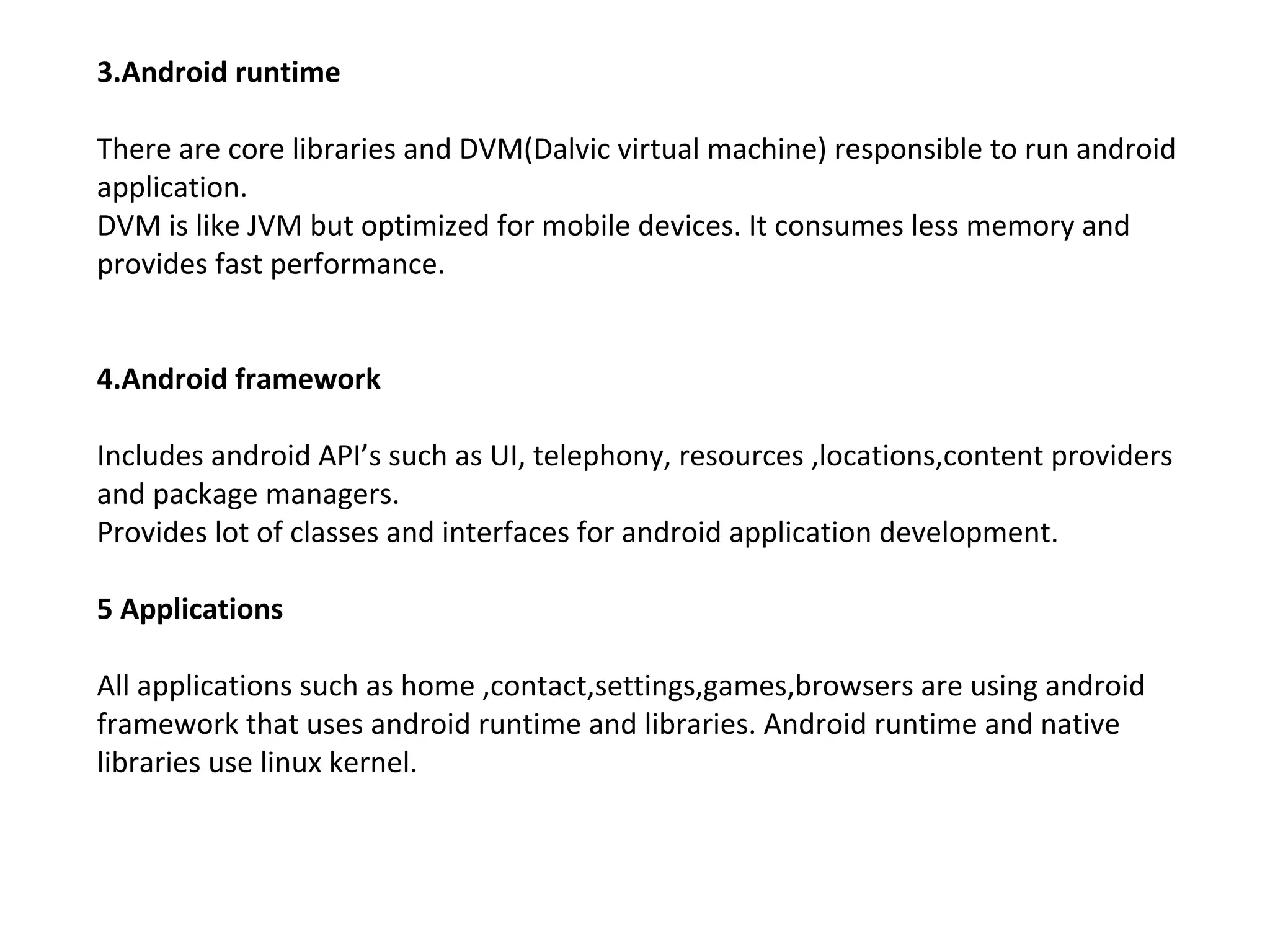 3.Android runtime
There are core libraries and DVM(Dalvic virtual machine) responsible to run android
application.
DVM is like JVM but optimized for mobile devices. It consumes less memory and
provides fast performance.
4.Android framework
Includes android API’s such as UI, telephony, resources ,locations,content providers
and package managers.
Provides lot of classes and interfaces for android application development.
5 Applications
All applications such as home ,contact,settings,games,browsers are using android
framework that uses android runtime and libraries. Android runtime and native
libraries use linux kernel.
 