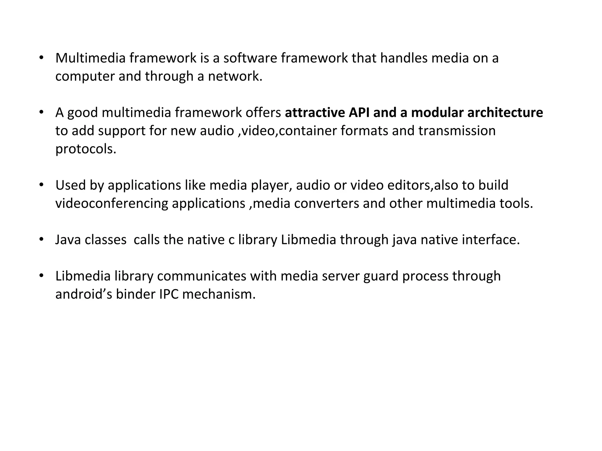 • Multimedia framework is a software framework that handles media on a
computer and through a network.
• A good multimedia framework offers attractive API and a modular architecture
to add support for new audio ,video,container formats and transmission
protocols.
• Used by applications like media player, audio or video editors,also to build
videoconferencing applications ,media converters and other multimedia tools.
• Java classes calls the native c library Libmedia through java native interface.
• Libmedia library communicates with media server guard process through
android’s binder IPC mechanism.
 