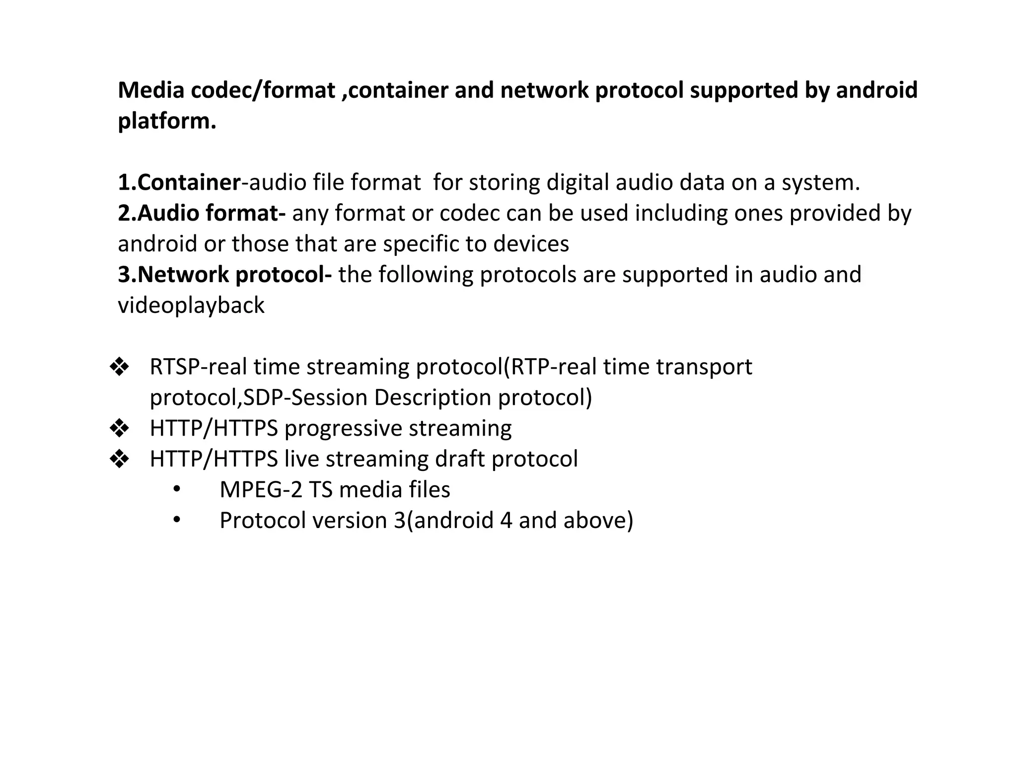 Media codec/format ,container and network protocol supported by android
platform.
1.Container-audio file format for storing digital audio data on a system.
2.Audio format- any format or codec can be used including ones provided by
android or those that are specific to devices
3.Network protocol- the following protocols are supported in audio and
videoplayback
❖ RTSP-real time streaming protocol(RTP-real time transport
protocol,SDP-Session Description protocol)
❖ HTTP/HTTPS progressive streaming
❖ HTTP/HTTPS live streaming draft protocol
• MPEG-2 TS media files
• Protocol version 3(android 4 and above)
 