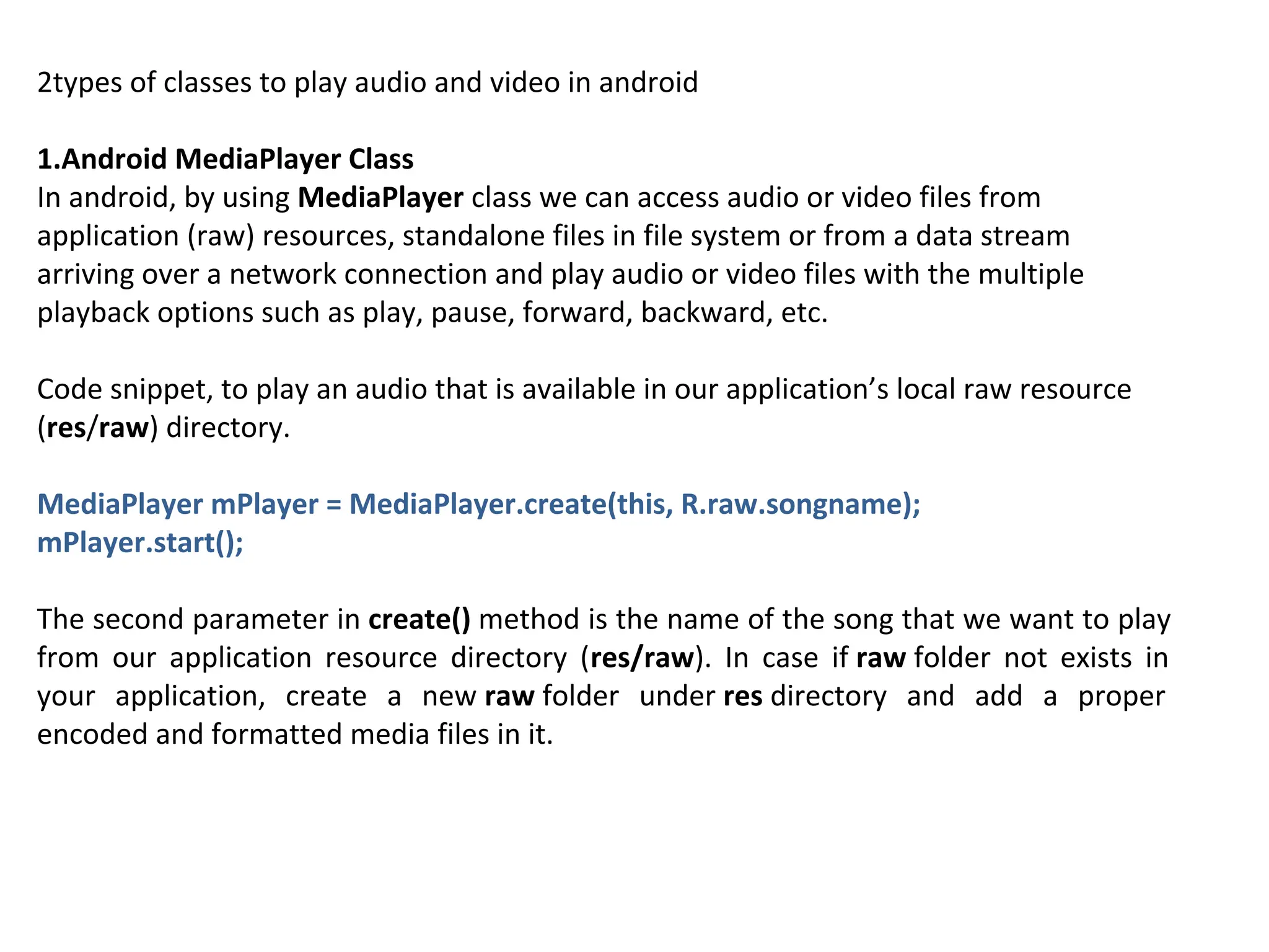 2types of classes to play audio and video in android
1.Android MediaPlayer Class
In android, by using MediaPlayer class we can access audio or video files from
application (raw) resources, standalone files in file system or from a data stream
arriving over a network connection and play audio or video files with the multiple
playback options such as play, pause, forward, backward, etc.
Code snippet, to play an audio that is available in our application’s local raw resource
(res/raw) directory.
MediaPlayer mPlayer = MediaPlayer.create(this, R.raw.songname);
mPlayer.start();
The second parameter in create() method is the name of the song that we want to play
from our application resource directory (res/raw). In case if raw folder not exists in
your application, create a new raw folder under res directory and add a proper
encoded and formatted media files in it.
 