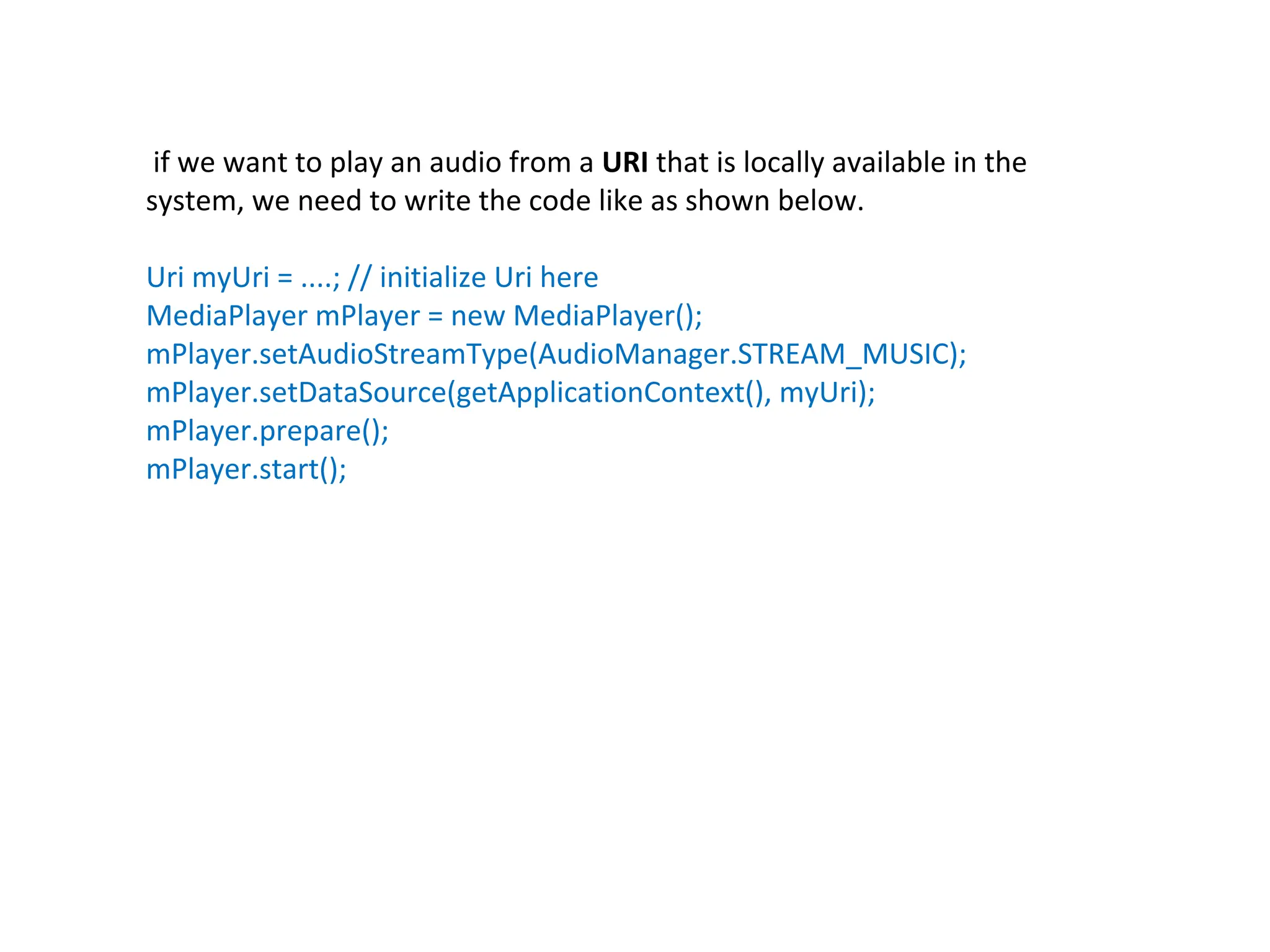 if we want to play an audio from a URI that is locally available in the
system, we need to write the code like as shown below.
Uri myUri = ....; // initialize Uri here
MediaPlayer mPlayer = new MediaPlayer();
mPlayer.setAudioStreamType(AudioManager.STREAM_MUSIC);
mPlayer.setDataSource(getApplicationContext(), myUri);
mPlayer.prepare();
mPlayer.start();
 