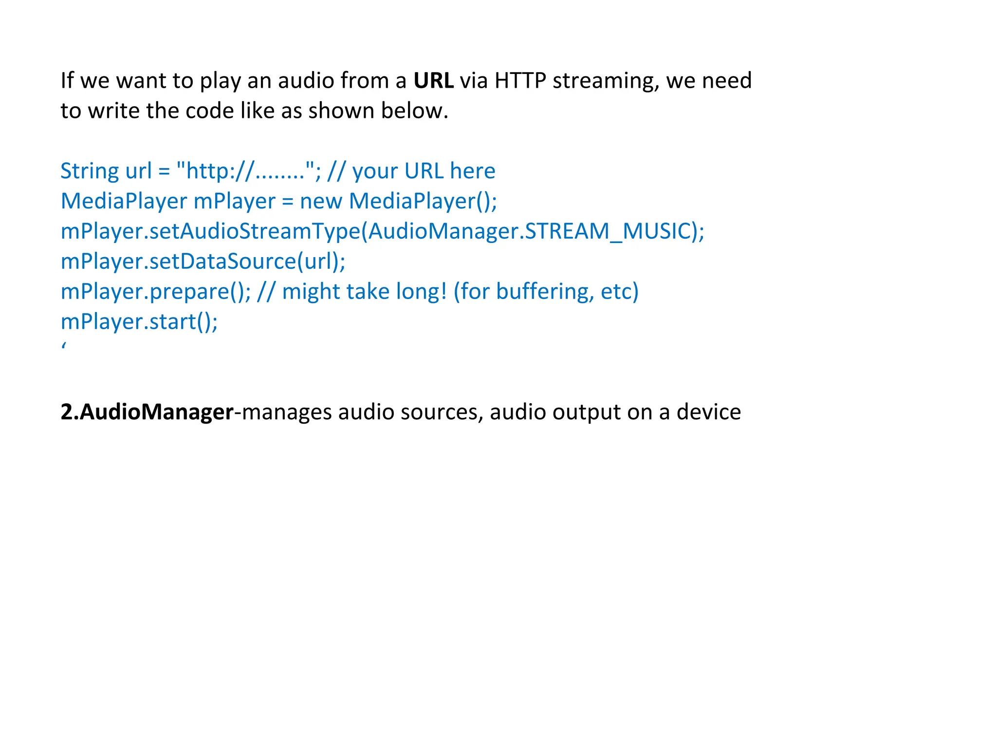 If we want to play an audio from a URL via HTTP streaming, we need
to write the code like as shown below.
String url = "http://........"; // your URL here
MediaPlayer mPlayer = new MediaPlayer();
mPlayer.setAudioStreamType(AudioManager.STREAM_MUSIC);
mPlayer.setDataSource(url);
mPlayer.prepare(); // might take long! (for buffering, etc)
mPlayer.start();
‘
2.AudioManager-manages audio sources, audio output on a device
 