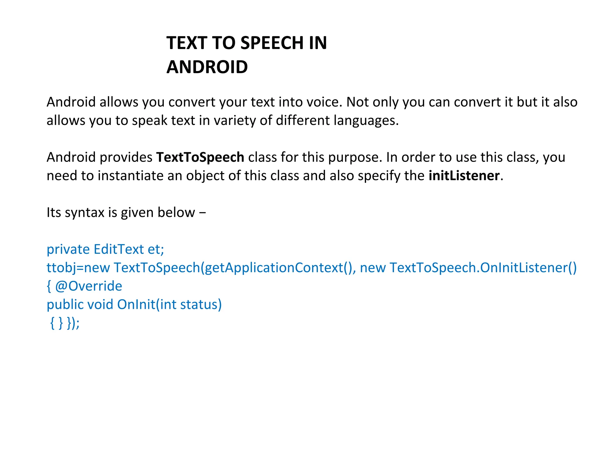 TEXT TO SPEECH IN
ANDROID
Android allows you convert your text into voice. Not only you can convert it but it also
allows you to speak text in variety of different languages.
Android provides TextToSpeech class for this purpose. In order to use this class, you
need to instantiate an object of this class and also specify the initListener.
Its syntax is given below −
private EditText et;
ttobj=new TextToSpeech(getApplicationContext(), new TextToSpeech.OnInitListener()
{ @Override
public void OnInit(int status)
{ } });
 