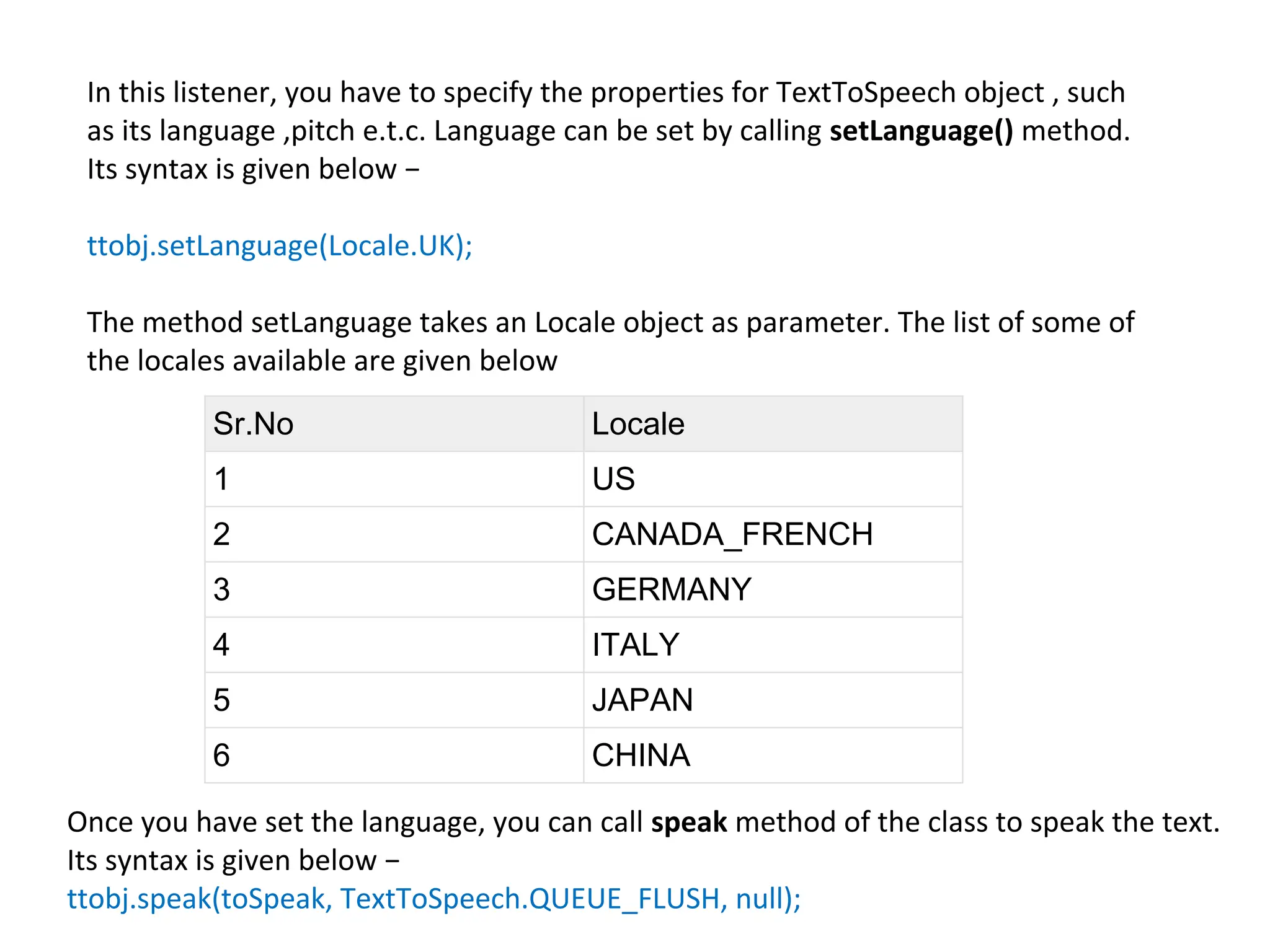 In this listener, you have to specify the properties for TextToSpeech object , such
as its language ,pitch e.t.c. Language can be set by calling setLanguage() method.
Its syntax is given below −
ttobj.setLanguage(Locale.UK);
The method setLanguage takes an Locale object as parameter. The list of some of
the locales available are given below
Sr.No Locale
1 US
2 CANADA_FRENCH
3 GERMANY
4 ITALY
5 JAPAN
6 CHINA
Once you have set the language, you can call speak method of the class to speak the text.
Its syntax is given below −
ttobj.speak(toSpeak, TextToSpeech.QUEUE_FLUSH, null);
 