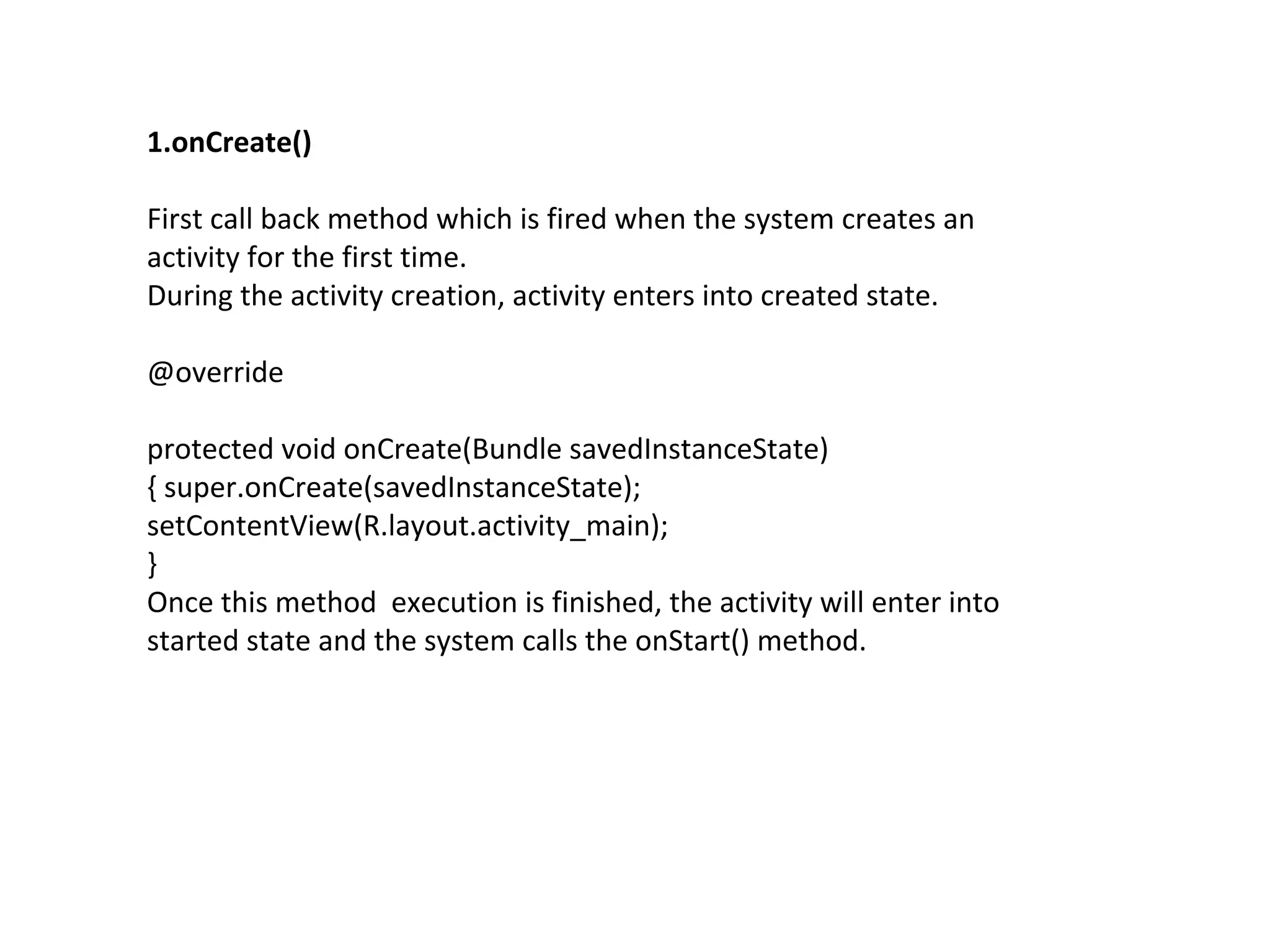 1.onCreate()
First call back method which is fired when the system creates an
activity for the first time.
During the activity creation, activity enters into created state.
@override
protected void onCreate(Bundle savedInstanceState)
{ super.onCreate(savedInstanceState);
setContentView(R.layout.activity_main);
}
Once this method execution is finished, the activity will enter into
started state and the system calls the onStart() method.
 