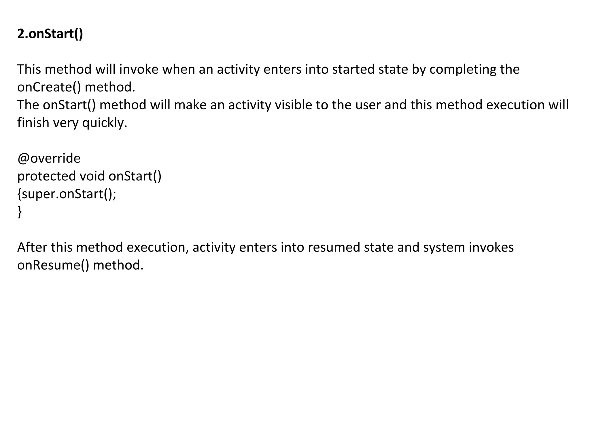 2.onStart()
This method will invoke when an activity enters into started state by completing the
onCreate() method.
The onStart() method will make an activity visible to the user and this method execution will
finish very quickly.
@override
protected void onStart()
{super.onStart();
}
After this method execution, activity enters into resumed state and system invokes
onResume() method.
 