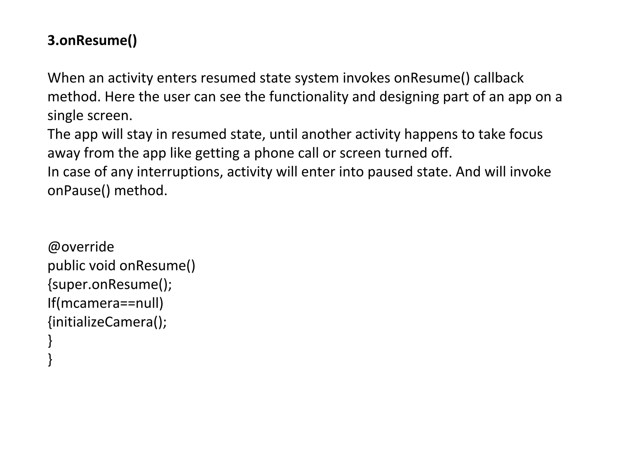 3.onResume()
When an activity enters resumed state system invokes onResume() callback
method. Here the user can see the functionality and designing part of an app on a
single screen.
The app will stay in resumed state, until another activity happens to take focus
away from the app like getting a phone call or screen turned off.
In case of any interruptions, activity will enter into paused state. And will invoke
onPause() method.
@override
public void onResume()
{super.onResume();
If(mcamera==null)
{initializeCamera();
}
}
 
