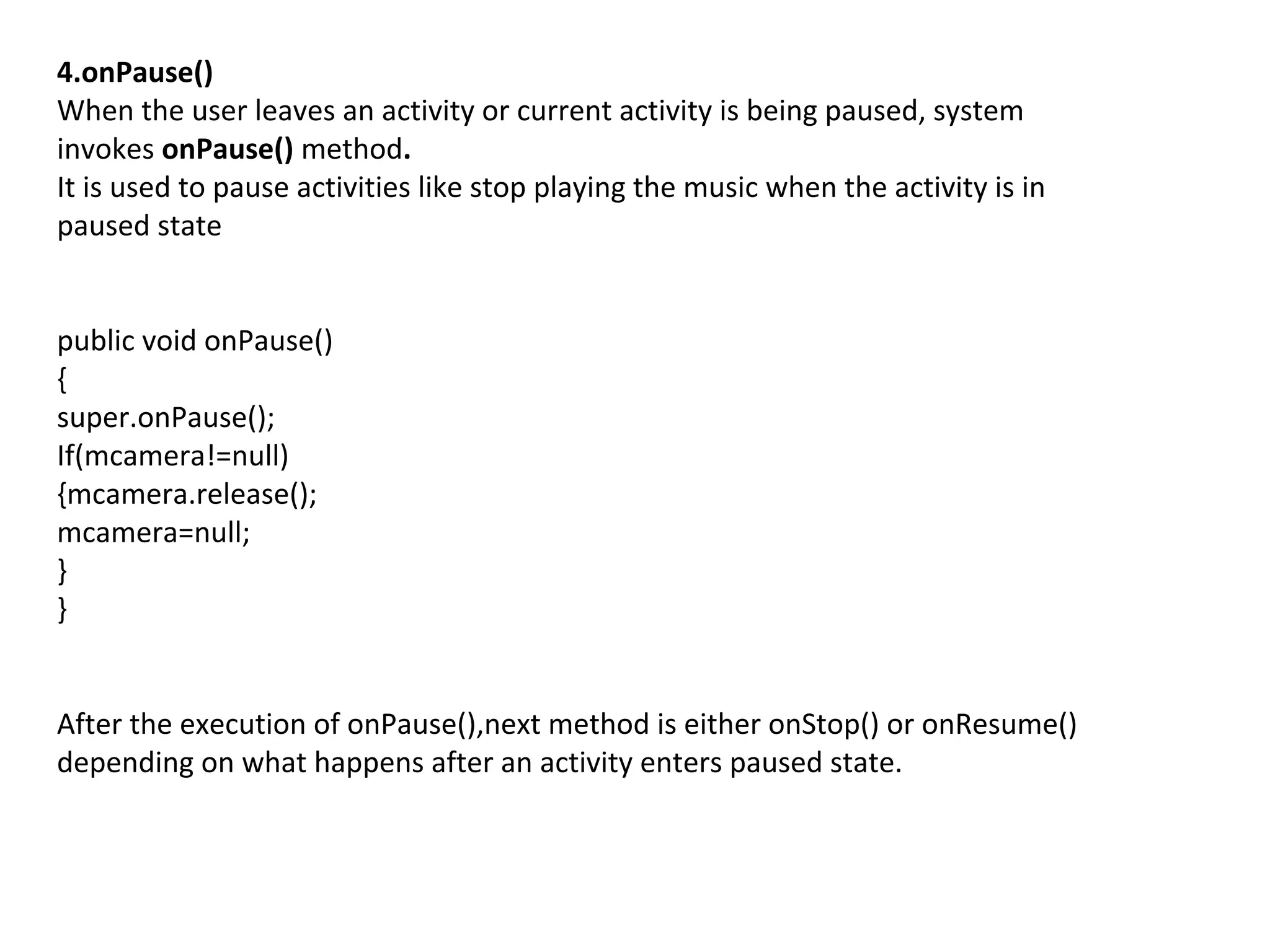 4.onPause()
When the user leaves an activity or current activity is being paused, system
invokes onPause() method.
It is used to pause activities like stop playing the music when the activity is in
paused state
public void onPause()
{
super.onPause();
If(mcamera!=null)
{mcamera.release();
mcamera=null;
}
}
After the execution of onPause(),next method is either onStop() or onResume()
depending on what happens after an activity enters paused state.
 