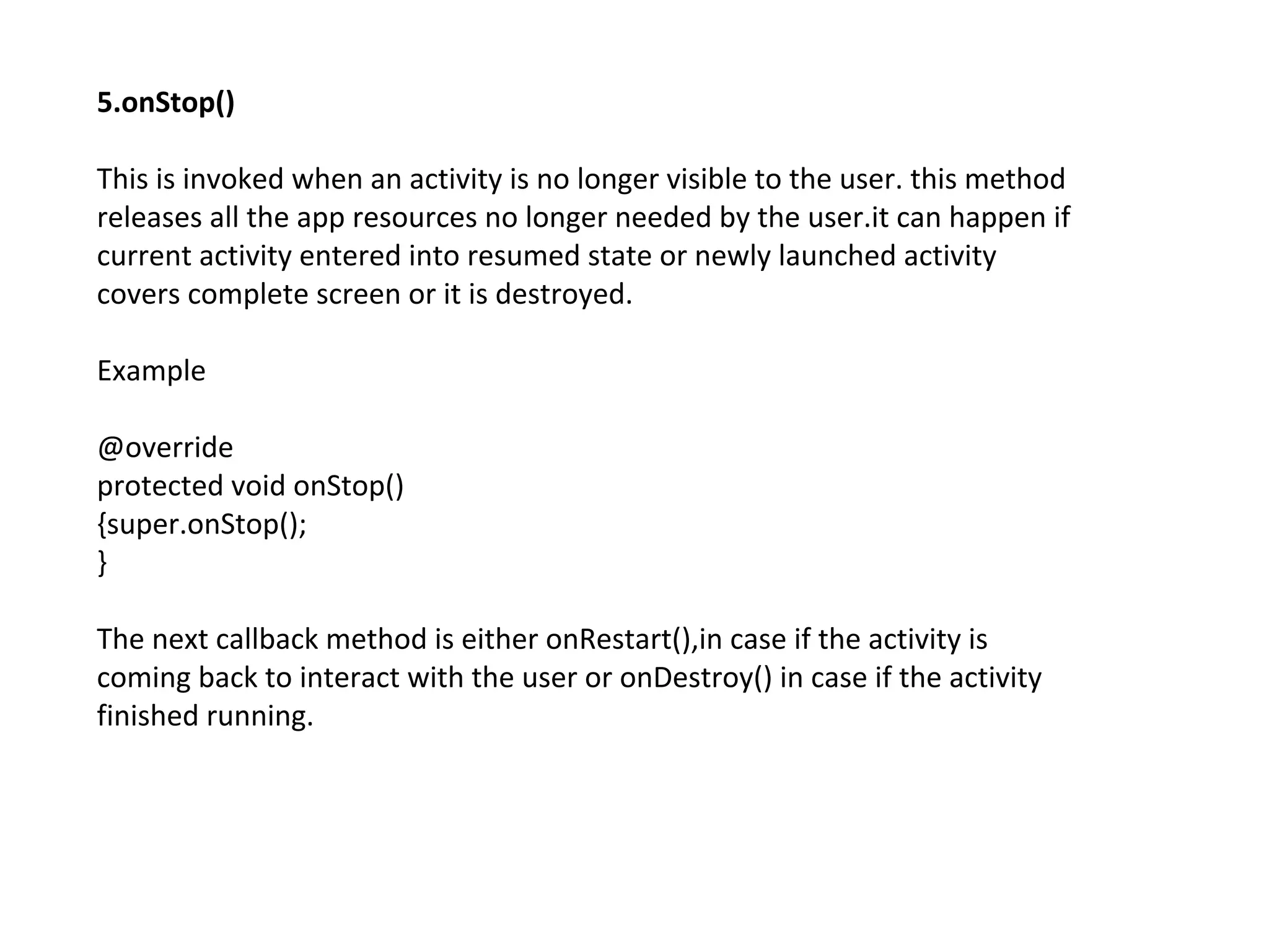 5.onStop()
This is invoked when an activity is no longer visible to the user. this method
releases all the app resources no longer needed by the user.it can happen if
current activity entered into resumed state or newly launched activity
covers complete screen or it is destroyed.
Example
@override
protected void onStop()
{super.onStop();
}
The next callback method is either onRestart(),in case if the activity is
coming back to interact with the user or onDestroy() in case if the activity
finished running.
 