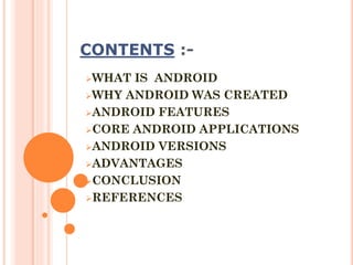 CONTENTS :WHAT

IS ANDROID
WHY ANDROID WAS CREATED
ANDROID FEATURES
CORE ANDROID APPLICATIONS
ANDROID VERSIONS
ADVANTAGES
CONCLUSION
REFERENCES

 