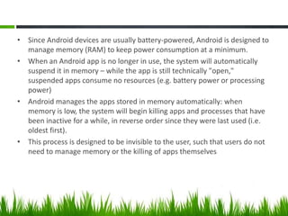 • Since Android devices are usually battery-powered, Android is designed to
manage memory (RAM) to keep power consumption at a minimum.
• When an Android app is no longer in use, the system will automatically
suspend it in memory – while the app is still technically "open,"
suspended apps consume no resources (e.g. battery power or processing
power)
• Android manages the apps stored in memory automatically: when
memory is low, the system will begin killing apps and processes that have
been inactive for a while, in reverse order since they were last used (i.e.
oldest first).
• This process is designed to be invisible to the user, such that users do not
need to manage memory or the killing of apps themselves

 