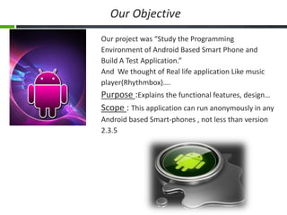 Our Objective
Our project was “Study the Programming
Environment of Android Based Smart Phone and
Build A Test Application.”
And We thought of Real life application Like music
player(Rhythmbox)….

Purpose :Explains the functional features, design…
Scope : This application can run anonymously in any
Android based Smart-phones , not less than version
2.3.5

 