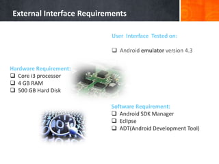External Interface Requirements
User Interface Tested on:
 Android emulator version 4.3

Hardware Requirement:
 Core i3 processor
 4 GB RAM
 500 GB Hard Disk
Software Requirement:
 Android SDK Manager
 Eclipse
 ADT(Android Development Tool)

 