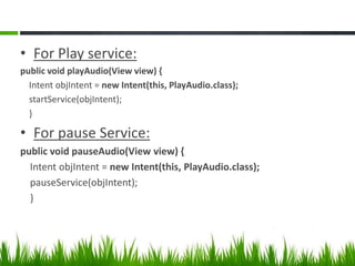 • For Play service:
public void playAudio(View view) {
Intent objIntent = new Intent(this, PlayAudio.class);
startService(objIntent);
}

• For pause Service:
public void pauseAudio(View view) {
Intent objIntent = new Intent(this, PlayAudio.class);
pauseService(objIntent);
}

 