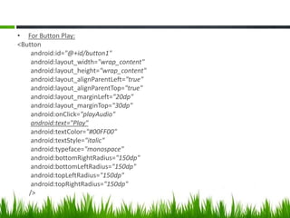 • For Button Play:
<Button
android:id="@+id/button1"
android:layout_width="wrap_content"
android:layout_height="wrap_content"
android:layout_alignParentLeft="true"
android:layout_alignParentTop="true"
android:layout_marginLeft="20dp"
android:layout_marginTop="30dp"
android:onClick="playAudio"
android:text="Play"
android:textColor="#00FF00"
android:textStyle="italic"
android:typeface="monospace"
android:bottomRightRadius="150dp"
android:bottomLeftRadius="150dp"
android:topLeftRadius="150dp"
android:topRightRadius="150dp"
/>

 