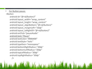 • For Button pause:
<Button
android:id="@+id/button3"
android:layout_width="wrap_content"
android:layout_height="wrap_content"
android:layout_alignBottom="@+id/button2"
android:layout_marginLeft="16dp"
android:layout_toRightOf="@+id/button2"
android:onClick="pauseAudio"
android:text="Pause"
android:textColor="#006400"
android:textStyle="italic"
android:typeface="monospace"
android:bottomRightRadius="30dp"
android:bottomLeftRadius="30dp"
android:topLeftRadius="30dp"
android:topRightRadius="30dp"
/>

 