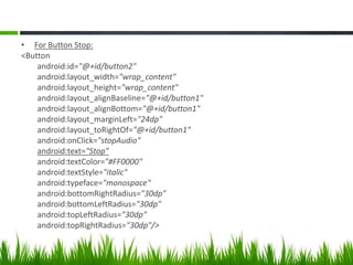 • For Button Stop:
<Button
android:id="@+id/button2"
android:layout_width="wrap_content"
android:layout_height="wrap_content"
android:layout_alignBaseline="@+id/button1"
android:layout_alignBottom="@+id/button1"
android:layout_marginLeft="24dp"
android:layout_toRightOf="@+id/button1"
android:onClick="stopAudio"
android:text="Stop"
android:textColor="#FF0000"
android:textStyle="italic"
android:typeface="monospace"
android:bottomRightRadius="30dp"
android:bottomLeftRadius="30dp"
android:topLeftRadius="30dp"
android:topRightRadius="30dp"/>

 