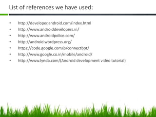 List of references we have used:
•
•
•
•
•
•
•

http://developer.android.com/index.html
http://www.androiddevelopers.in/
http://www.androidpolice.com/
http://android.wordpress.org/
https://code.google.com/p/connectbot/
http://www.google.co.in/mobile/android/
http://www.lynda.com/(Android development video tutorial)

 