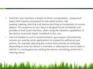 • Android's user interface is based on direct manipulation , using touch
inputs that loosely correspond to real-world actions, like
swiping, tapping, pinching and reverse pinching to manipulate on-screen
objects. The response to user input is designed to be immediate and
provides a fluid touch interface, often using the vibration capabilities of
the device to provide Haptic Feedback to the user.
• Internal hardware such as accelerometers, gyroscopes and proximity
sensors are used by some applications to respond to additional user
actions, for example adjusting the screen from portrait to landscape
depending on how the device is oriented, or allowing the user to steer a
vehicle in a racing game by rotating the device, simulating control of a
steering wheel.

 